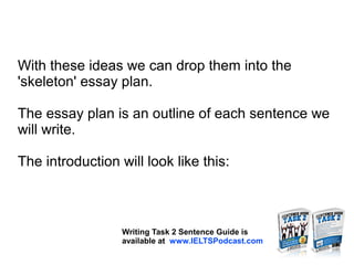 With these ideas we can drop them into the
'skeleton' essay plan.
The essay plan is an outline of each sentence we
will write.
The introduction will look like this:
Writing Task 2 Sentence Guide is
available at www.IELTSPodcast.com
 
