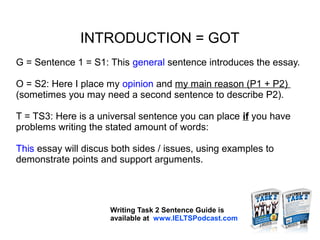 INTRODUCTION = GOT
G = Sentence 1 = S1: This general sentence introduces the essay.
O = S2: Here I place my opinion and my main reason (P1 + P2)
(sometimes you may need a second sentence to describe P2).
T = TS3: Here is a universal sentence you can place if you have
problems writing the stated amount of words:
This essay will discus both sides / issues, using examples to
demonstrate points and support arguments.
Writing Task 2 Sentence Guide is
available at www.IELTSPodcast.com
 