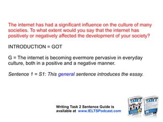 The internet has had a significant influence on the culture of many
societies. To what extent would you say that the internet has
positively or negatively affected the development of your society?
INTRODUCTION = GOT
G = The internet is becoming evermore pervasive in everyday
culture, both in a positive and a negative manner.
Sentence 1 = S1: This general sentence introduces the essay.
Writing Task 2 Sentence Guide is
available at www.IELTSPodcast.com
 