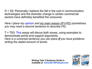 O = S2: Personally I believe the fall in the cost in communication
technologies and the dramatic change in certain commercial
sectors have definitely benefited the consumer.
Here I place my opinion and my main reason (P1+P2) (sometimes
you may need a second sentence to describe P2).
T = TS3: This essay will discus both issues, using examples to
demonstrate points and support arguments.
Here is a universal sentence you can place if you have problems
writing the stated amount of words:
Writing Task 2 Sentence Guide is
available at www.IELTSPodcast.com
 