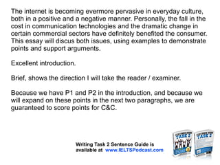 The internet is becoming evermore pervasive in everyday culture,
both in a positive and a negative manner. Personally, the fall in the
cost in communication technologies and the dramatic change in
certain commercial sectors have definitely benefited the consumer.
This essay will discus both issues, using examples to demonstrate
points and support arguments.
Excellent introduction.
Brief, shows the direction I will take the reader / examiner.
Because we have P1 and P2 in the introduction, and because we
will expand on these points in the next two paragraphs, we are
guaranteed to score points for C&C.
Writing Task 2 Sentence Guide is
available at www.IELTSPodcast.com
 