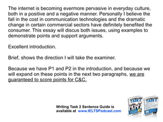 The internet is becoming evermore pervasive in everyday culture,
both in a positive and a negative manner. Personally I believe the
fall in the cost in communication technologies and the dramatic
change in certain commercial sectors have definitely benefited the
consumer. This essay will discus both issues, using examples to
demonstrate points and support arguments.
Excellent introduction.
Brief, shows the direction I will take the examiner.
Because we have P1 and P2 in the introduction, and because we
will expand on these points in the next two paragraphs, we are
guaranteed to score points for C&C.
Writing Task 2 Sentence Guide is
available at www.IELTSPodcast.com
 
