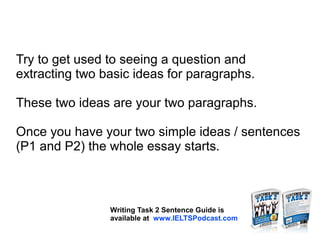 Try to get used to seeing a question and
extracting two basic ideas for paragraphs.
These two ideas are your two paragraphs.
Once you have your two simple ideas / sentences
(P1 and P2) the whole essay starts.
Writing Task 2 Sentence Guide is
available at www.IELTSPodcast.com
 