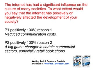 The internet has had a significant influence on the
culture of many societies. To what extent would
you say that the internet has positively or
negatively affected the development of your
society?
P1 positively 100% reason 1
Reduced communication costs.
P2 positively 100% reason 2
A big game-changer in certain commercial
sectors, especially retail book shops.
Writing Task 2 Sentence Guide is
available at www.IELTSPodcast.com
 