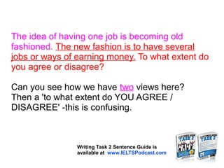 The idea of having one job is becoming old
fashioned. The new fashion is to have several
jobs or ways of earning money. To what extent do
you agree or disagree?
Can you see how we have two views here?
Then a 'to what extent do YOU AGREE /
DISAGREE' -this is confusing.
Writing Task 2 Sentence Guide is
available at www.IELTSPodcast.com
 