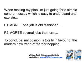 When making my plan I'm just going for a simple
coherent essay which is easy to understand and
explain...
P1: AGREE one job is old fashioned ...
P2: AGREE several jobs the norm...
To conclude: my opinion is totally in favour of the
modern new trend of 'career hopping'.
Writing Task 2 Sentence Guide is
available at www.IELTSPodcast.com
 