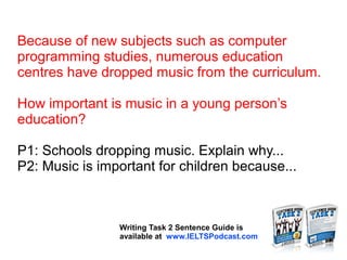 Because of new subjects such as computer
programming studies, numerous education
centres have dropped music from the curriculum.
How important is music in a young person’s
education?
P1: Schools dropping music. Explain why...
P2: Music is important for children because...
Writing Task 2 Sentence Guide is
available at www.IELTSPodcast.com
 