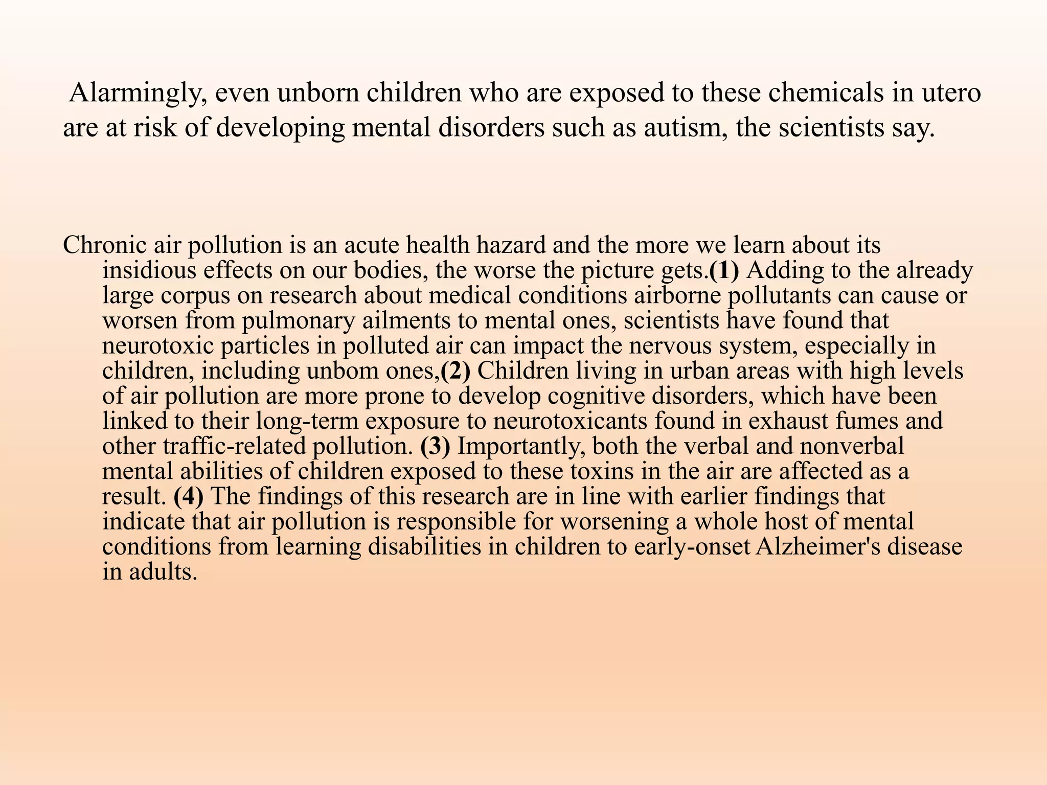 Alarmingly, even unborn children who are exposed to these chemicals in utero
are at risk of developing mental disorders such as autism, the scientists say.
Chronic air pollution is an acute health hazard and the more we learn about its
insidious effects on our bodies, the worse the picture gets.(1) Adding to the already
large corpus on research about medical conditions airborne pollutants can cause or
worsen from pulmonary ailments to mental ones, scientists have found that
neurotoxic particles in polluted air can impact the nervous system, especially in
children, including unbom ones,(2) Children living in urban areas with high levels
of air pollution are more prone to develop cognitive disorders, which have been
linked to their long-term exposure to neurotoxicants found in exhaust fumes and
other traffic-related pollution. (3) Importantly, both the verbal and nonverbal
mental abilities of children exposed to these toxins in the air are affected as a
result. (4) The findings of this research are in line with earlier findings that
indicate that air pollution is responsible for worsening a whole host of mental
conditions from learning disabilities in children to early-onset Alzheimer's disease
in adults.
 