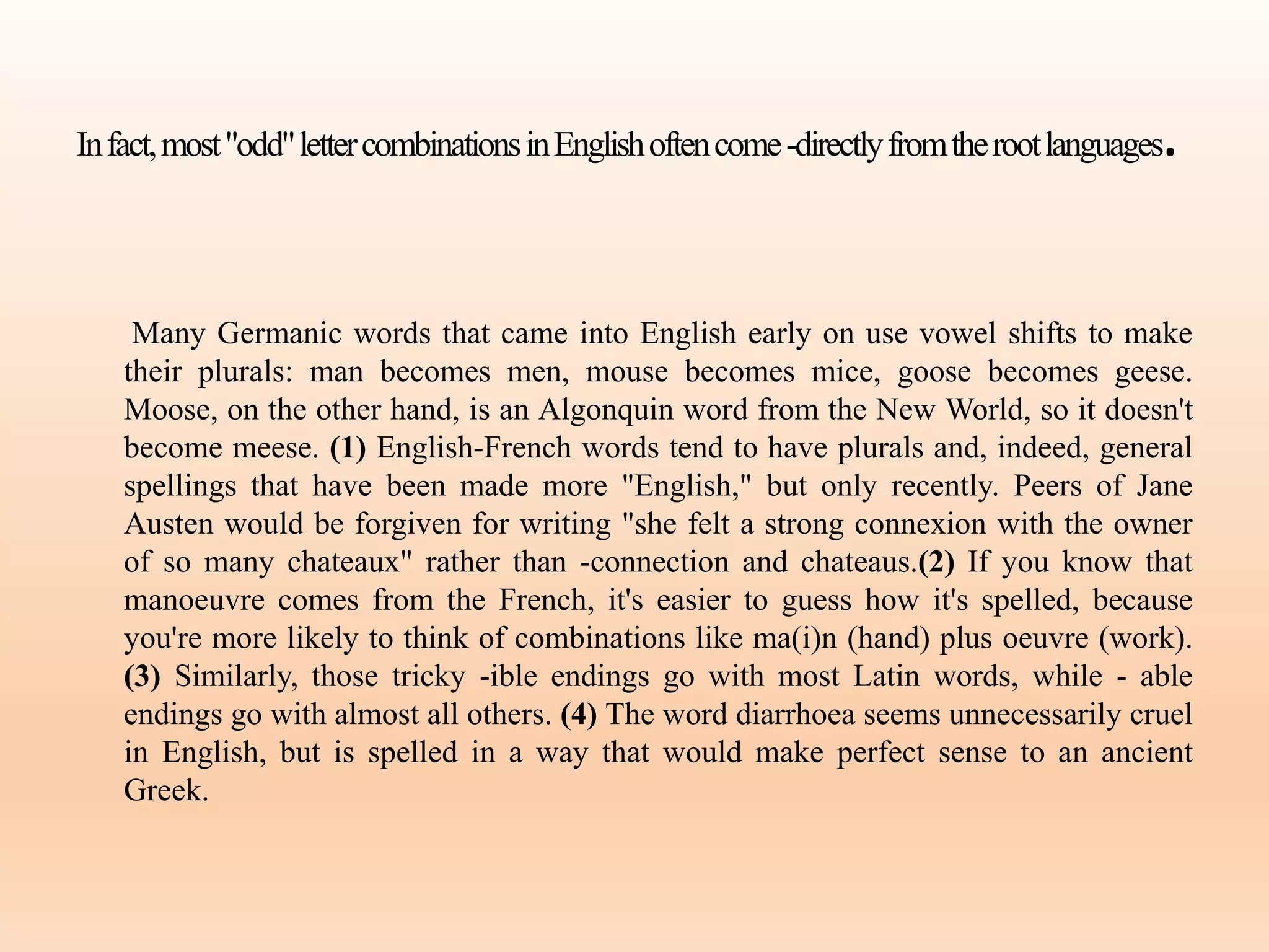 Infact,most"odd"lettercombinationsinEnglishoftencome-directlyfromtherootlanguages.
Many Germanic words that came into English early on use vowel shifts to make
their plurals: man becomes men, mouse becomes mice, goose becomes geese.
Moose, on the other hand, is an Algonquin word from the New World, so it doesn't
become meese. (1) English-French words tend to have plurals and, indeed, general
spellings that have been made more "English," but only recently. Peers of Jane
Austen would be forgiven for writing "she felt a strong connexion with the owner
of so many chateaux" rather than -connection and chateaus.(2) If you know that
manoeuvre comes from the French, it's easier to guess how it's spelled, because
you're more likely to think of combinations like ma(i)n (hand) plus oeuvre (work).
(3) Similarly, those tricky -ible endings go with most Latin words, while - able
endings go with almost all others. (4) The word diarrhoea seems unnecessarily cruel
in English, but is spelled in a way that would make perfect sense to an ancient
Greek.
 