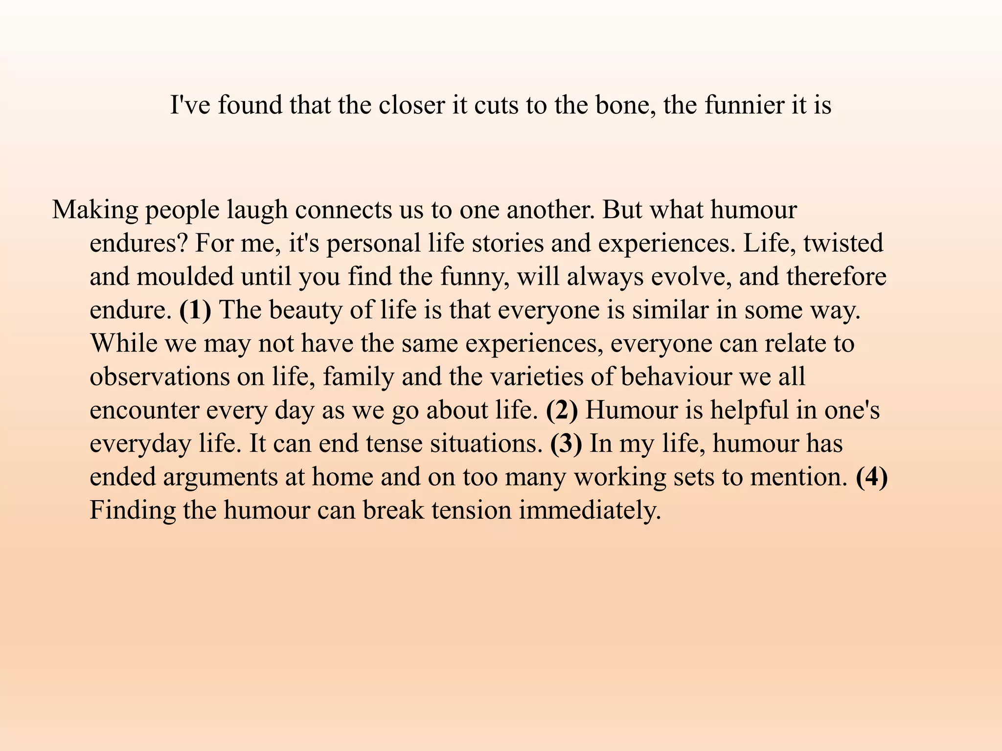 I've found that the closer it cuts to the bone, the funnier it is
Making people laugh connects us to one another. But what humour
endures? For me, it's personal life stories and experiences. Life, twisted
and moulded until you find the funny, will always evolve, and therefore
endure. (1) The beauty of life is that everyone is similar in some way.
While we may not have the same experiences, everyone can relate to
observations on life, family and the varieties of behaviour we all
encounter every day as we go about life. (2) Humour is helpful in one's
everyday life. It can end tense situations. (3) In my life, humour has
ended arguments at home and on too many working sets to mention. (4)
Finding the humour can break tension immediately.
 