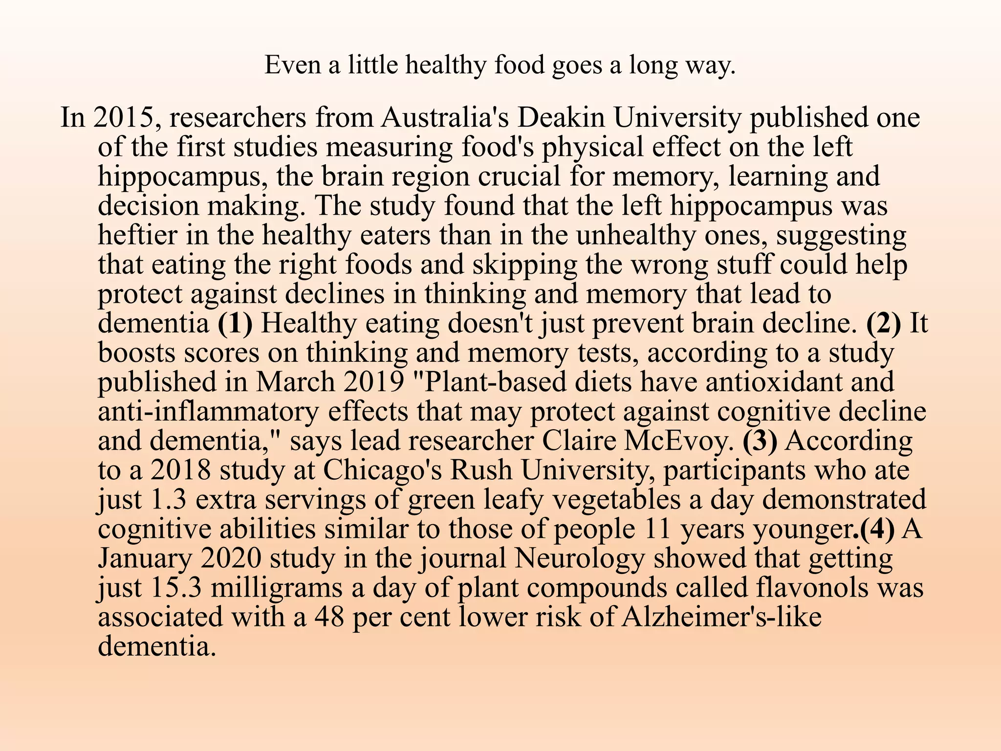 Even a little healthy food goes a long way.
In 2015, researchers from Australia's Deakin University published one
of the first studies measuring food's physical effect on the left
hippocampus, the brain region crucial for memory, learning and
decision making. The study found that the left hippocampus was
heftier in the healthy eaters than in the unhealthy ones, suggesting
that eating the right foods and skipping the wrong stuff could help
protect against declines in thinking and memory that lead to
dementia (1) Healthy eating doesn't just prevent brain decline. (2) It
boosts scores on thinking and memory tests, according to a study
published in March 2019 "Plant-based diets have antioxidant and
anti-inflammatory effects that may protect against cognitive decline
and dementia," says lead researcher Claire McEvoy. (3) According
to a 2018 study at Chicago's Rush University, participants who ate
just 1.3 extra servings of green leafy vegetables a day demonstrated
cognitive abilities similar to those of people 11 years younger.(4) A
January 2020 study in the journal Neurology showed that getting
just 15.3 milligrams a day of plant compounds called flavonols was
associated with a 48 per cent lower risk of Alzheimer's-like
dementia.
 