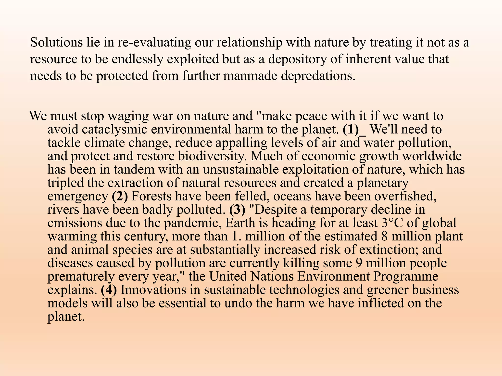 Solutions lie in re-evaluating our relationship with nature by treating it not as a
resource to be endlessly exploited but as a depository of inherent value that
needs to be protected from further manmade depredations.
We must stop waging war on nature and "make peace with it if we want to
avoid cataclysmic environmental harm to the planet. (1)_ We'll need to
tackle climate change, reduce appalling levels of air and water pollution,
and protect and restore biodiversity. Much of economic growth worldwide
has been in tandem with an unsustainable exploitation of nature, which has
tripled the extraction of natural resources and created a planetary
emergency (2) Forests have been felled, oceans have been overfished,
rivers have been badly polluted. (3) "Despite a temporary decline in
emissions due to the pandemic, Earth is heading for at least 3°C of global
warming this century, more than 1. million of the estimated 8 million plant
and animal species are at substantially increased risk of extinction; and
diseases caused by pollution are currently killing some 9 million people
prematurely every year," the United Nations Environment Programme
explains. (4) Innovations in sustainable technologies and greener business
models will also be essential to undo the harm we have inflicted on the
planet.
 
