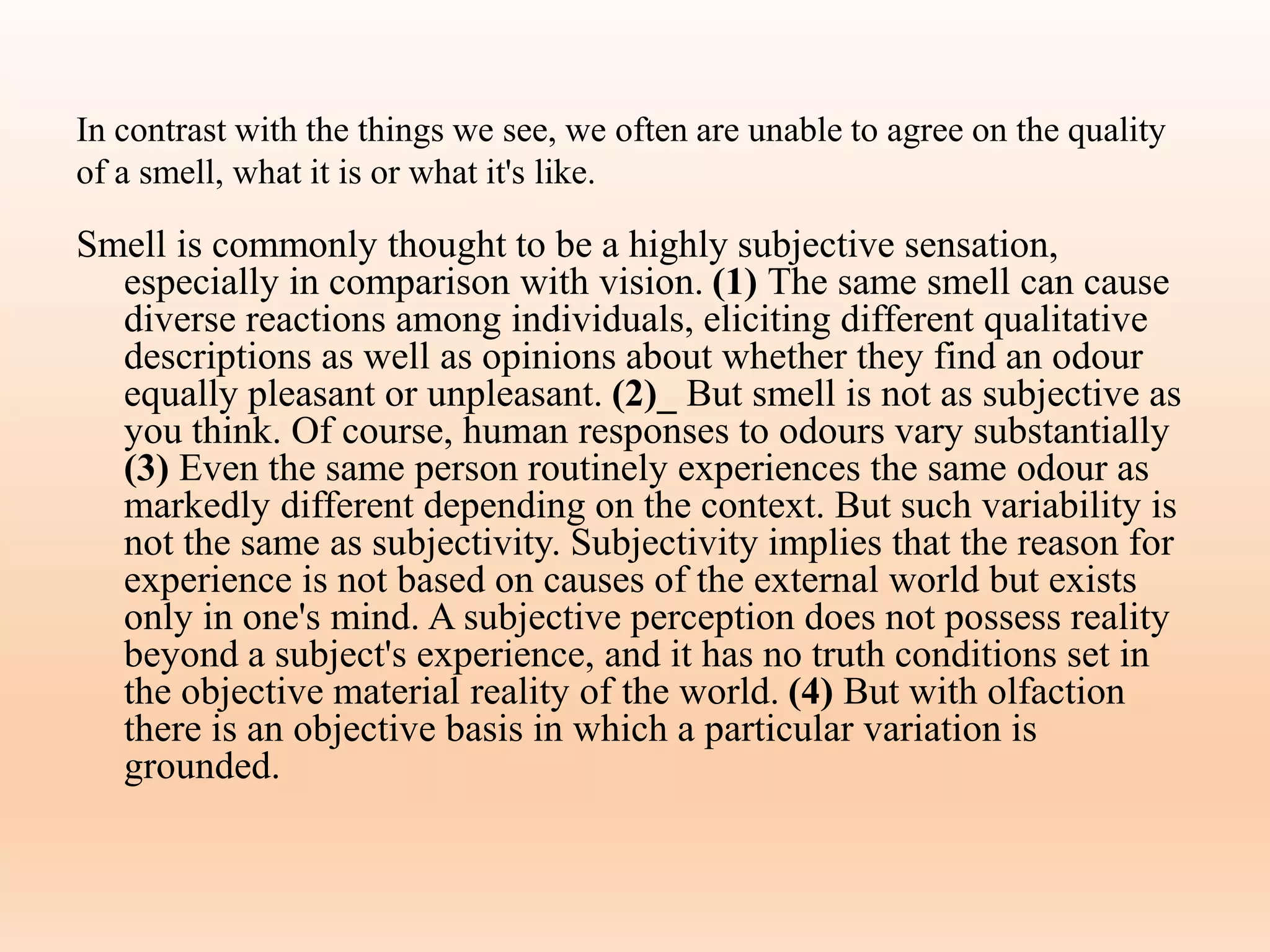 In contrast with the things we see, we often are unable to agree on the quality
of a smell, what it is or what it's like.
Smell is commonly thought to be a highly subjective sensation,
especially in comparison with vision. (1) The same smell can cause
diverse reactions among individuals, eliciting different qualitative
descriptions as well as opinions about whether they find an odour
equally pleasant or unpleasant. (2)_ But smell is not as subjective as
you think. Of course, human responses to odours vary substantially
(3) Even the same person routinely experiences the same odour as
markedly different depending on the context. But such variability is
not the same as subjectivity. Subjectivity implies that the reason for
experience is not based on causes of the external world but exists
only in one's mind. A subjective perception does not possess reality
beyond a subject's experience, and it has no truth conditions set in
the objective material reality of the world. (4) But with olfaction
there is an objective basis in which a particular variation is
grounded.
 