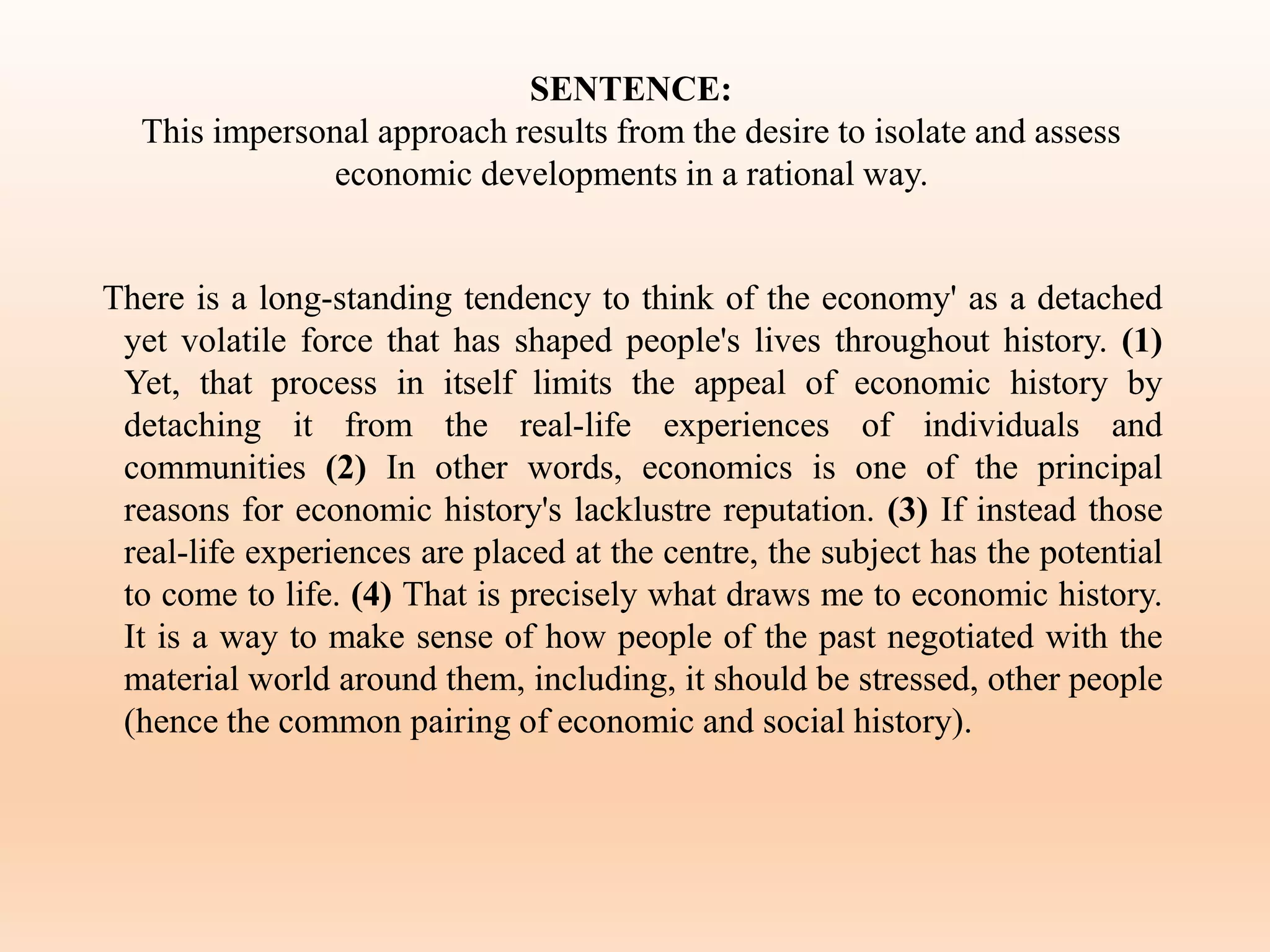 SENTENCE:
This impersonal approach results from the desire to isolate and assess
economic developments in a rational way.
There is a long-standing tendency to think of the economy' as a detached
yet volatile force that has shaped people's lives throughout history. (1)
Yet, that process in itself limits the appeal of economic history by
detaching it from the real-life experiences of individuals and
communities (2) In other words, economics is one of the principal
reasons for economic history's lacklustre reputation. (3) If instead those
real-life experiences are placed at the centre, the subject has the potential
to come to life. (4) That is precisely what draws me to economic history.
It is a way to make sense of how people of the past negotiated with the
material world around them, including, it should be stressed, other people
(hence the common pairing of economic and social history).
 