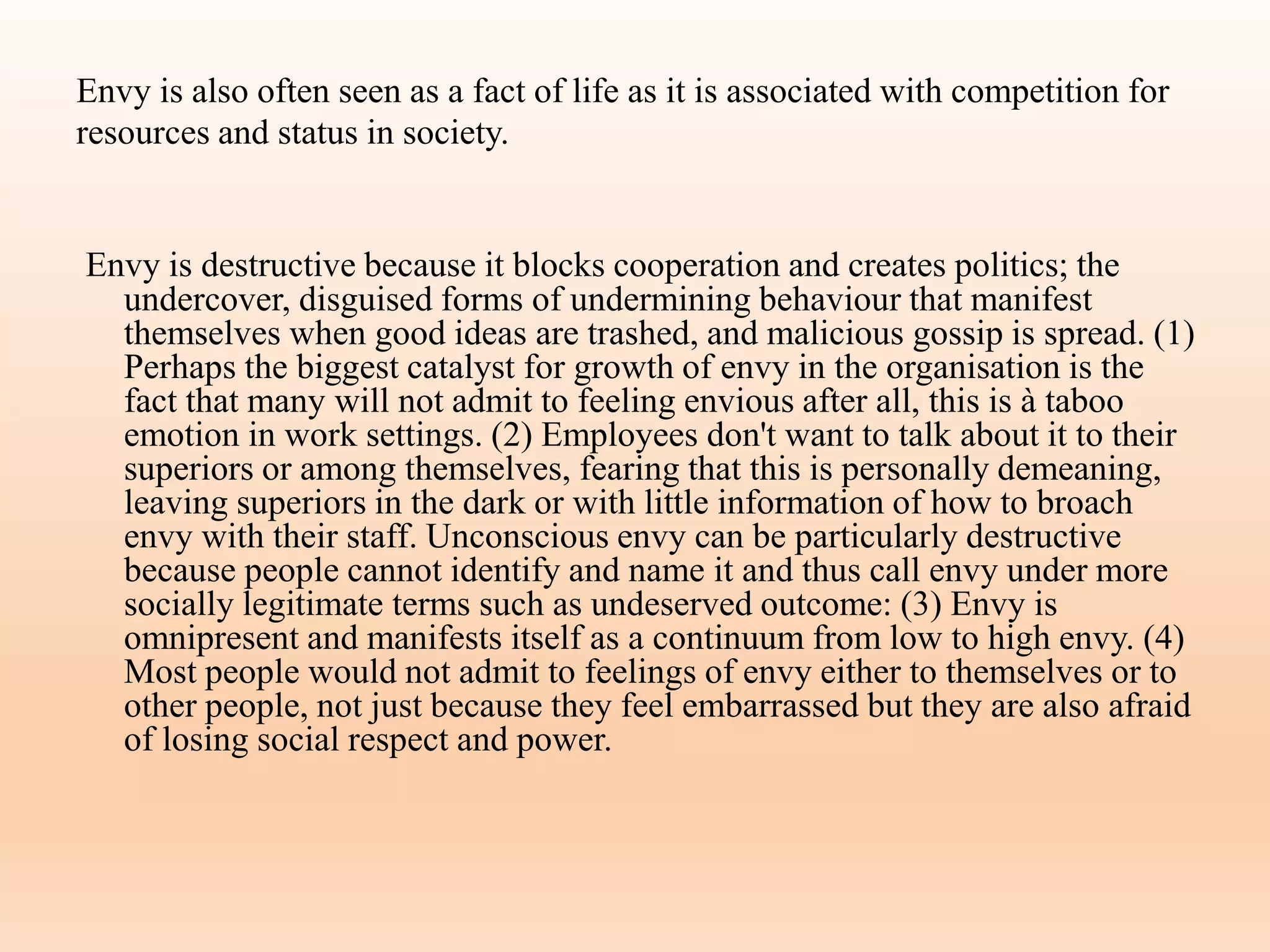 Envy is also often seen as a fact of life as it is associated with competition for
resources and status in society.
Envy is destructive because it blocks cooperation and creates politics; the
undercover, disguised forms of undermining behaviour that manifest
themselves when good ideas are trashed, and malicious gossip is spread. (1)
Perhaps the biggest catalyst for growth of envy in the organisation is the
fact that many will not admit to feeling envious after all, this is à taboo
emotion in work settings. (2) Employees don't want to talk about it to their
superiors or among themselves, fearing that this is personally demeaning,
leaving superiors in the dark or with little information of how to broach
envy with their staff. Unconscious envy can be particularly destructive
because people cannot identify and name it and thus call envy under more
socially legitimate terms such as undeserved outcome: (3) Envy is
omnipresent and manifests itself as a continuum from low to high envy. (4)
Most people would not admit to feelings of envy either to themselves or to
other people, not just because they feel embarrassed but they are also afraid
of losing social respect and power.
 