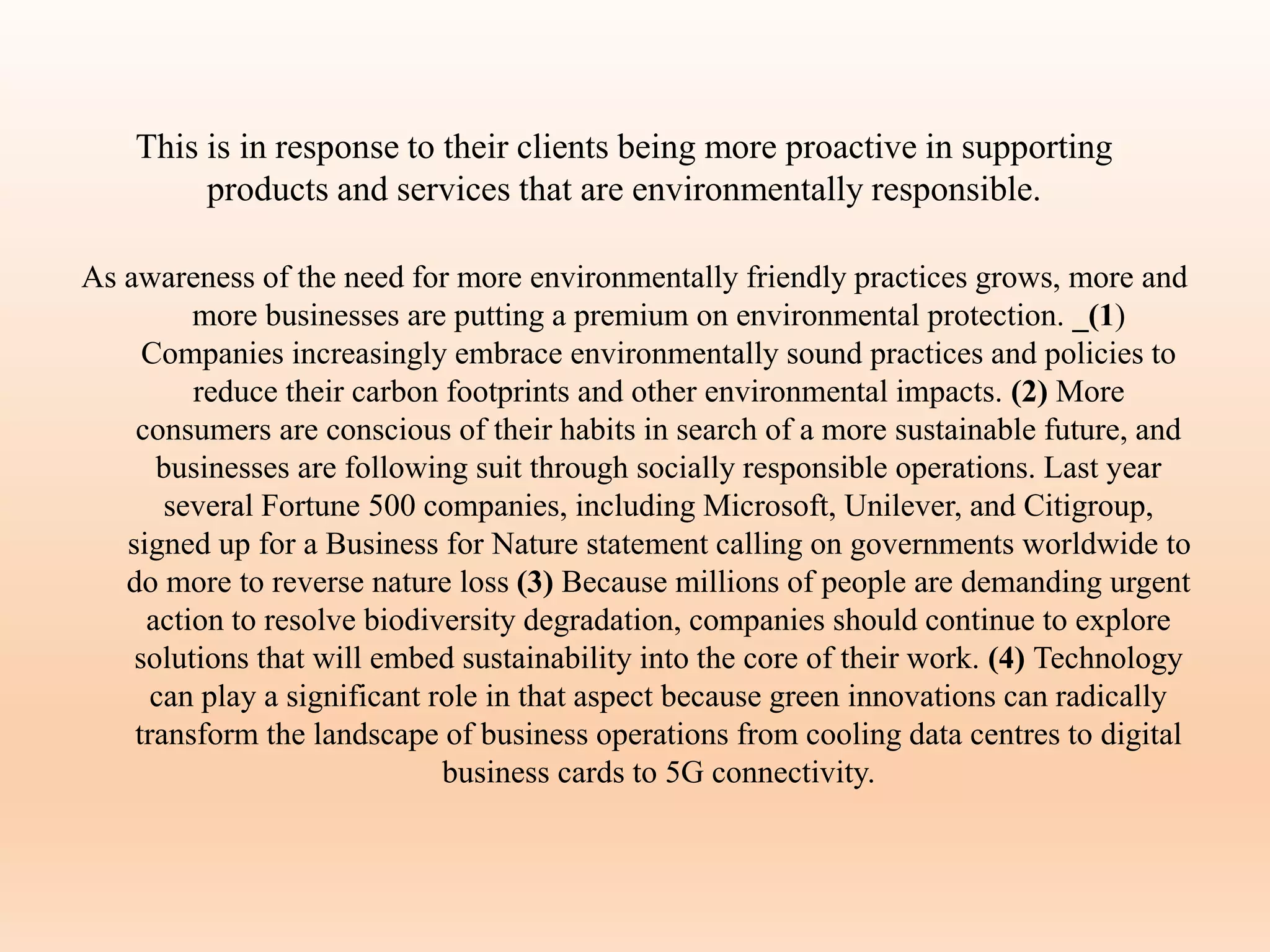 This is in response to their clients being more proactive in supporting
products and services that are environmentally responsible.
As awareness of the need for more environmentally friendly practices grows, more and
more businesses are putting a premium on environmental protection. _(1)
Companies increasingly embrace environmentally sound practices and policies to
reduce their carbon footprints and other environmental impacts. (2) More
consumers are conscious of their habits in search of a more sustainable future, and
businesses are following suit through socially responsible operations. Last year
several Fortune 500 companies, including Microsoft, Unilever, and Citigroup,
signed up for a Business for Nature statement calling on governments worldwide to
do more to reverse nature loss (3) Because millions of people are demanding urgent
action to resolve biodiversity degradation, companies should continue to explore
solutions that will embed sustainability into the core of their work. (4) Technology
can play a significant role in that aspect because green innovations can radically
transform the landscape of business operations from cooling data centres to digital
business cards to 5G connectivity.
 