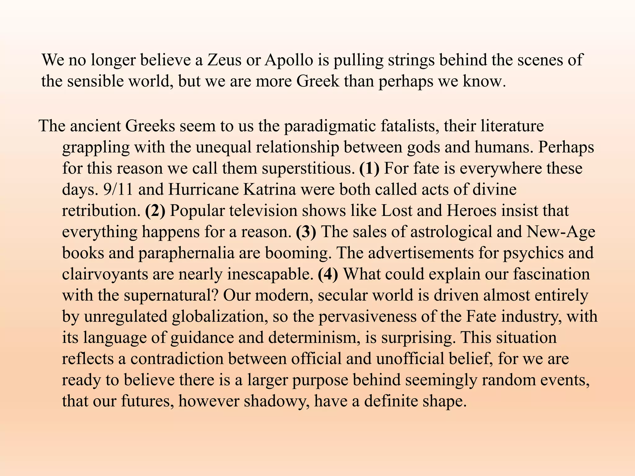 We no longer believe a Zeus or Apollo is pulling strings behind the scenes of
the sensible world, but we are more Greek than perhaps we know.
The ancient Greeks seem to us the paradigmatic fatalists, their literature
grappling with the unequal relationship between gods and humans. Perhaps
for this reason we call them superstitious. (1) For fate is everywhere these
days. 9/11 and Hurricane Katrina were both called acts of divine
retribution. (2) Popular television shows like Lost and Heroes insist that
everything happens for a reason. (3) The sales of astrological and New-Age
books and paraphernalia are booming. The advertisements for psychics and
clairvoyants are nearly inescapable. (4) What could explain our fascination
with the supernatural? Our modern, secular world is driven almost entirely
by unregulated globalization, so the pervasiveness of the Fate industry, with
its language of guidance and determinism, is surprising. This situation
reflects a contradiction between official and unofficial belief, for we are
ready to believe there is a larger purpose behind seemingly random events,
that our futures, however shadowy, have a definite shape.
 