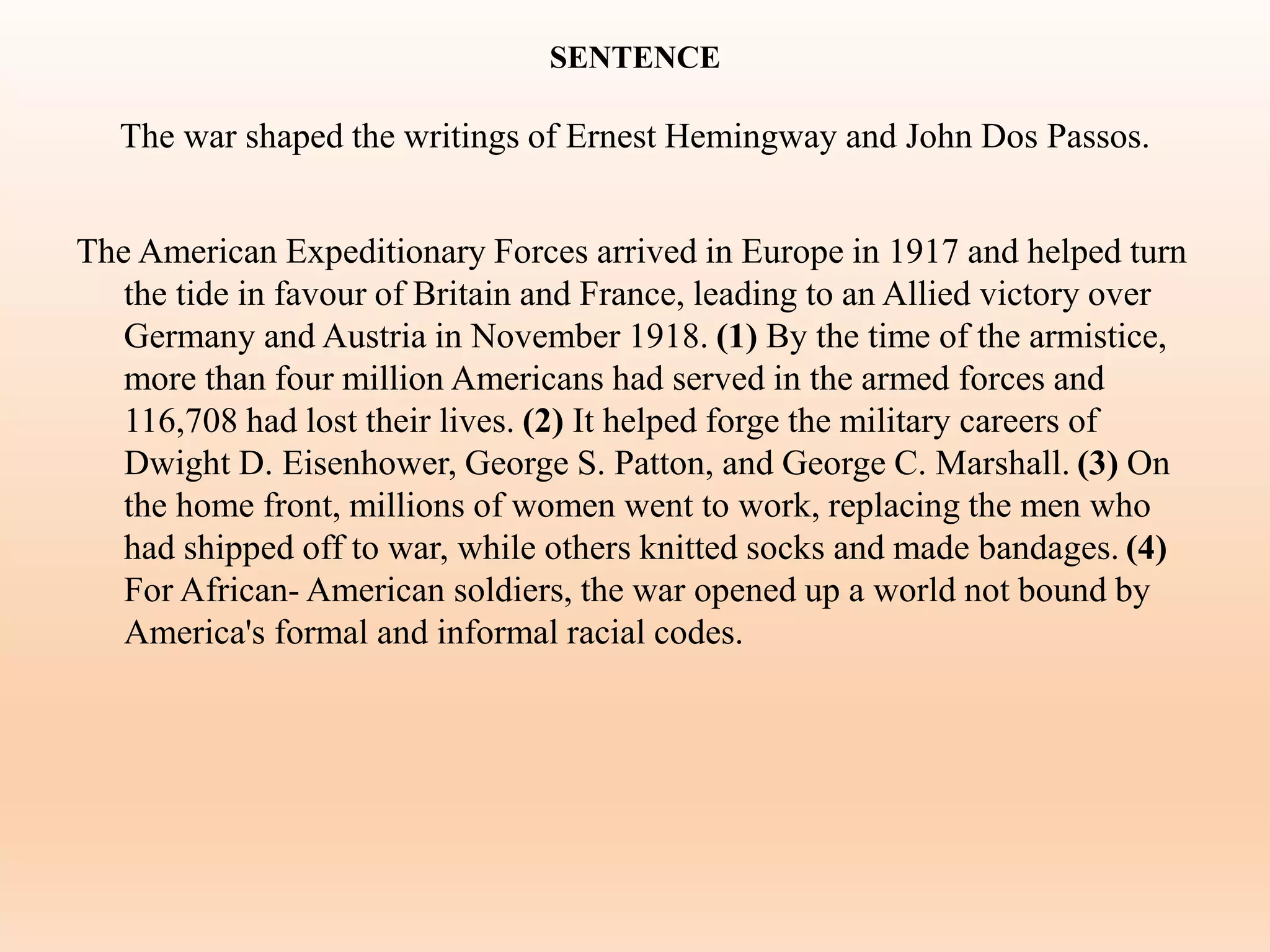 SENTENCE
The war shaped the writings of Ernest Hemingway and John Dos Passos.
The American Expeditionary Forces arrived in Europe in 1917 and helped turn
the tide in favour of Britain and France, leading to an Allied victory over
Germany and Austria in November 1918. (1) By the time of the armistice,
more than four million Americans had served in the armed forces and
116,708 had lost their lives. (2) It helped forge the military careers of
Dwight D. Eisenhower, George S. Patton, and George C. Marshall. (3) On
the home front, millions of women went to work, replacing the men who
had shipped off to war, while others knitted socks and made bandages. (4)
For African- American soldiers, the war opened up a world not bound by
America's formal and informal racial codes.
 