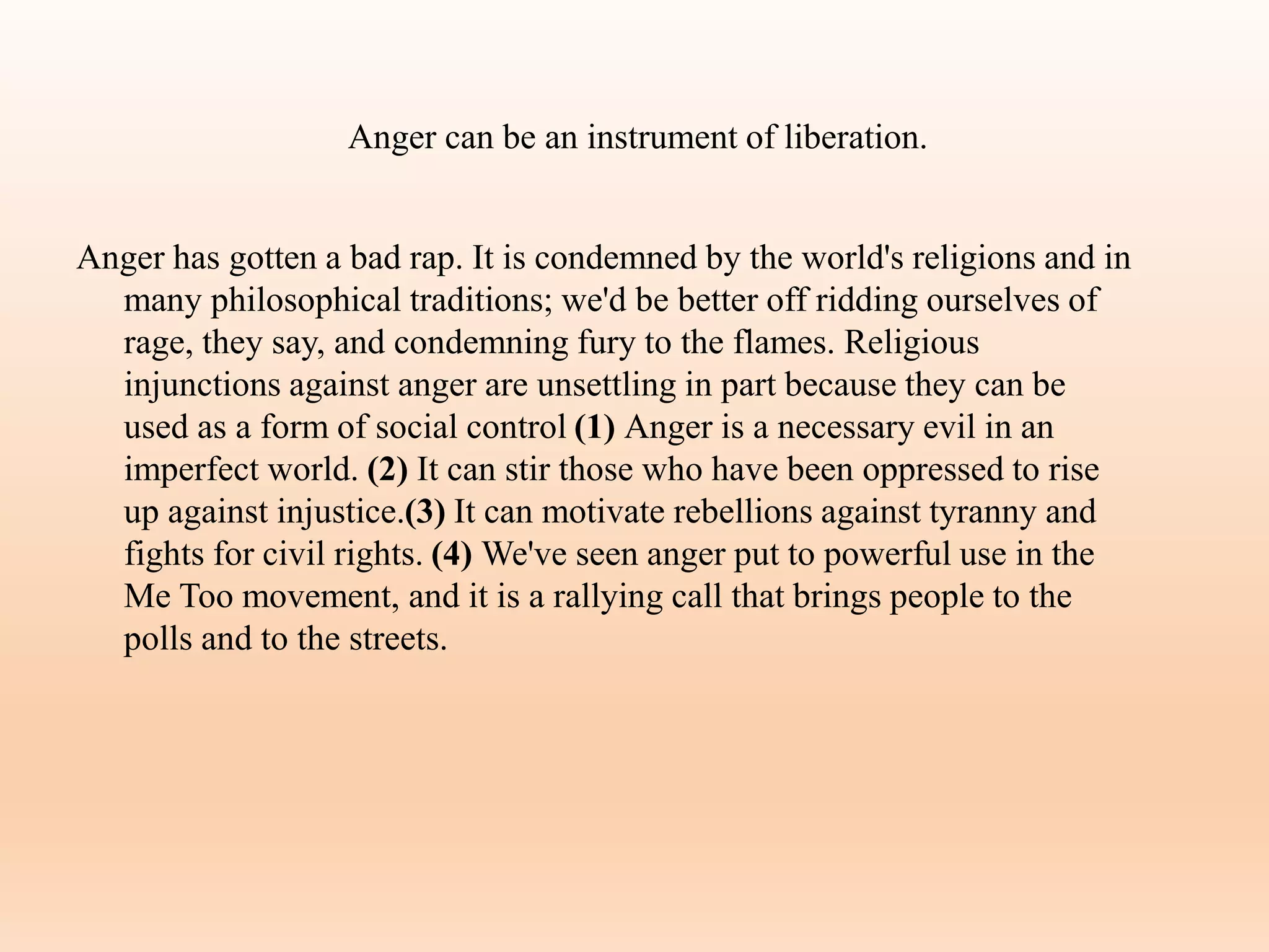 Anger can be an instrument of liberation.
Anger has gotten a bad rap. It is condemned by the world's religions and in
many philosophical traditions; we'd be better off ridding ourselves of
rage, they say, and condemning fury to the flames. Religious
injunctions against anger are unsettling in part because they can be
used as a form of social control (1) Anger is a necessary evil in an
imperfect world. (2) It can stir those who have been oppressed to rise
up against injustice.(3) It can motivate rebellions against tyranny and
fights for civil rights. (4) We've seen anger put to powerful use in the
Me Too movement, and it is a rallying call that brings people to the
polls and to the streets.
 