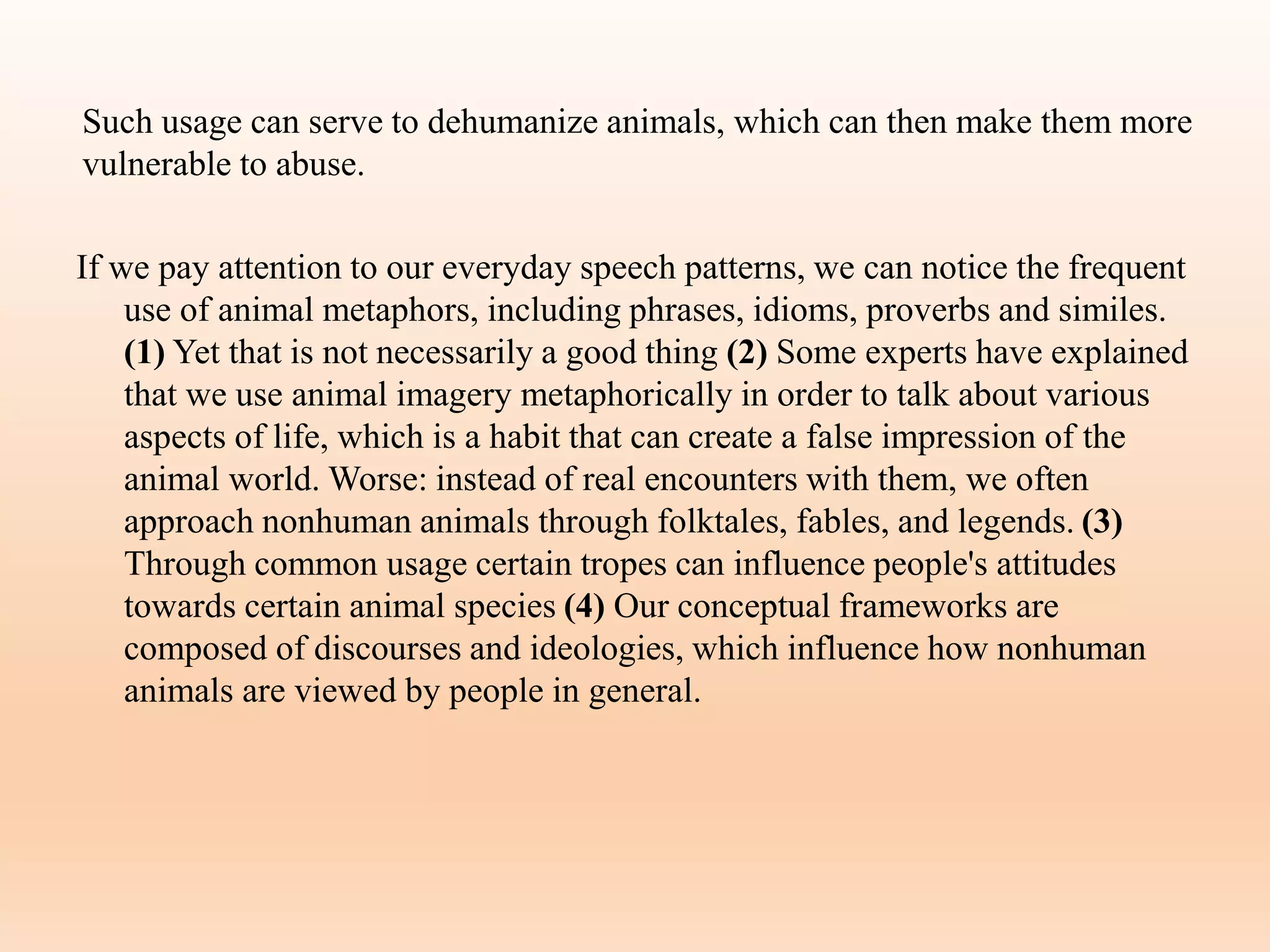 Such usage can serve to dehumanize animals, which can then make them more
vulnerable to abuse.
If we pay attention to our everyday speech patterns, we can notice the frequent
use of animal metaphors, including phrases, idioms, proverbs and similes.
(1) Yet that is not necessarily a good thing (2) Some experts have explained
that we use animal imagery metaphorically in order to talk about various
aspects of life, which is a habit that can create a false impression of the
animal world. Worse: instead of real encounters with them, we often
approach nonhuman animals through folktales, fables, and legends. (3)
Through common usage certain tropes can influence people's attitudes
towards certain animal species (4) Our conceptual frameworks are
composed of discourses and ideologies, which influence how nonhuman
animals are viewed by people in general.
 