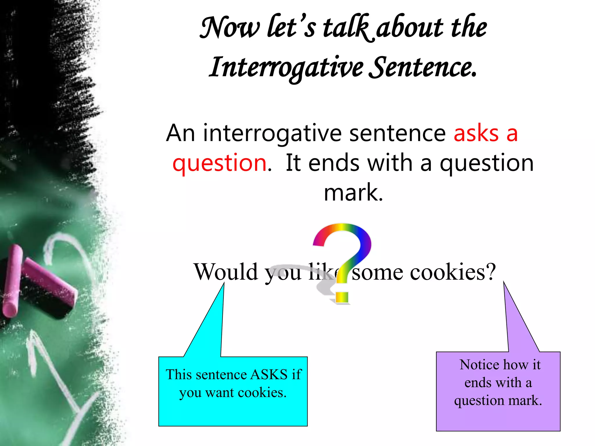Now let’s talk about the
Interrogative Sentence.
An interrogative sentence asks a
question. It ends with a question
mark.
Would you like some cookies?
Notice how it
ends with a
question mark.
This sentence ASKS if
you want cookies.
 
