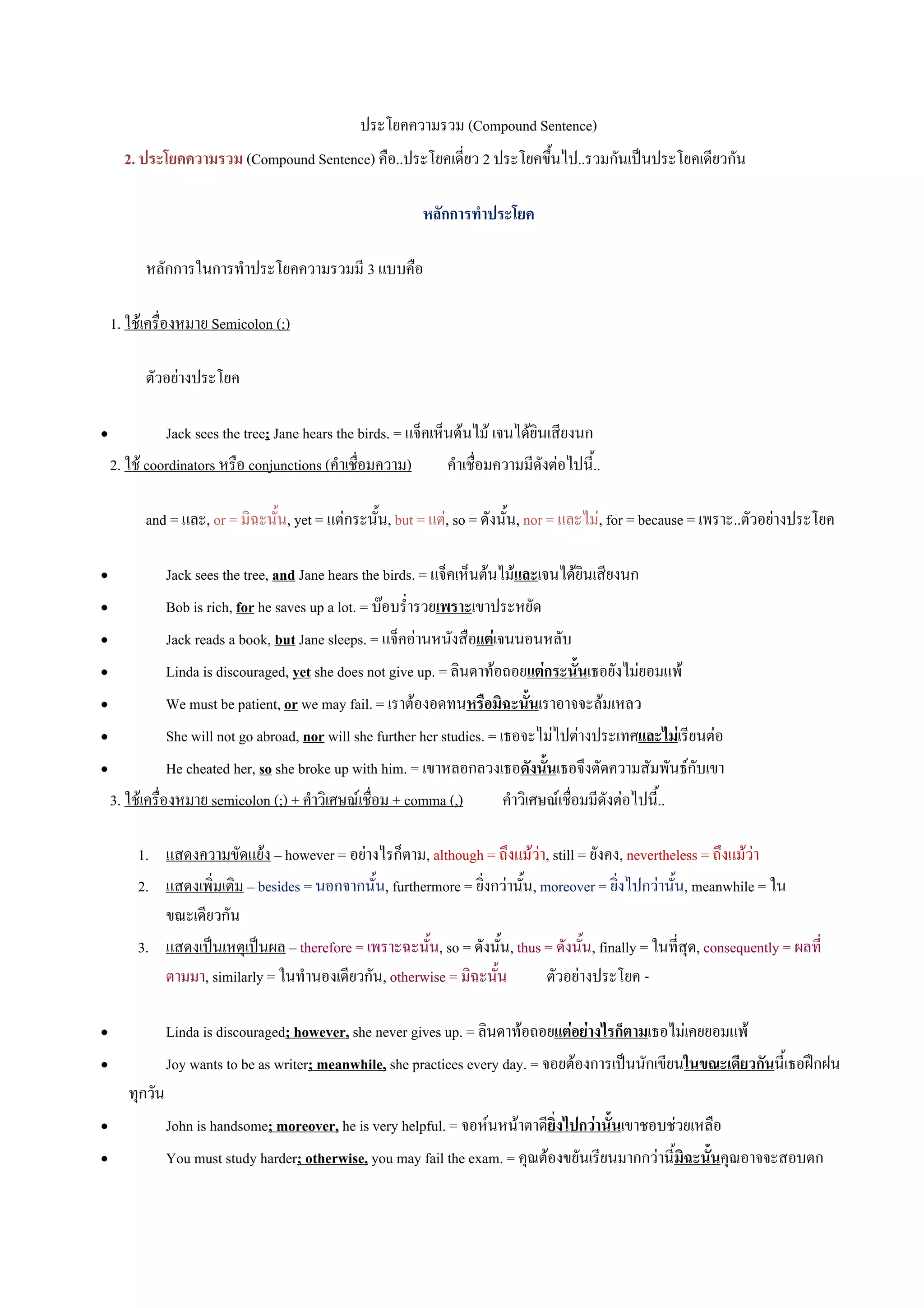 ประโยคความรวม (Compound Sentence)
      2. ประโยคความรวม (Compound Sentence) คือ..ประโยคเดี่ยว 2 ประโยคขึ้นไป..รวมกันเปนประโยคเดียวกัน

                                                            หลักการทําประโยค

          หลักการในการทําประโยคความรวมมี 3 แบบคือ

    1. ใชเครื่องหมาย Semicolon (;)

          ตัวอยางประโยค

•             Jack sees the tree; Jane hears the birds. = แจ็คเห็นตนไม เจนไดยินเสียงนก
    2. ใช coordinators หรือ conjunctions (คําเชื่อมความ)        คําเชื่อมความมีดังตอไปนี้..

          and = และ, or = มิฉะนั้น, yet = แตกระนั้น, but = แต, so = ดังนั้น, nor = และไม, for = because = เพราะ..ตัวอยางประโยค

•             Jack sees the tree, and Jane hears the birds. = แจ็คเห็นตนไมและเจนไดยินเสียงนก
•             Bob is rich, for he saves up a lot. = บอบร่ํารวยเพราะเขาประหยัด
•             Jack reads a book, but Jane sleeps. = แจ็คอานหนังสือแตเจนนอนหลับ
•             Linda is discouraged, yet she does not give up. = ลินดาทอถอยแตกระนั้นเธอยังไมยอมแพ
•             We must be patient, or we may fail. = เราตองอดทนหรือมิฉะนั้นเราอาจจะลมเหลว
•             She will not go abroad, nor will she further her studies. = เธอจะไมไปตางประเทศและไมเรียนตอ
•             He cheated her, so she broke up with him. = เขาหลอกลวงเธอดังนั้นเธอจึงตัดความสัมพันธกับเขา
  3. ใชเครื่องหมาย semicolon (;) + คําวิเศษณเชื่อม + comma (,)           คําวิเศษณเชื่อมมีดังตอไปนี้..

         1. แสดงความขัดแยง – however = อยางไรก็ตาม, although = ถึงแมวา, still = ยังคง, nevertheless = ถึงแมวา
         2. แสดงเพิ่มเติม – besides = นอกจากนั้น, furthermore = ยิ่งกวานั้น, moreover = ยิ่งไปกวานั้น, meanwhile = ใน
            ขณะเดียวกัน
         3. แสดงเปนเหตุเปนผล – therefore = เพราะฉะนั้น, so = ดังนั้น, thus = ดังนั้น, finally = ในที่สุด, consequently = ผลที่
            ตามมา, similarly = ในทํานองเดียวกัน, otherwise = มิฉะนั้น          ตัวอยางประโยค -

•               Linda is discouraged; however, she never gives up. = ลินดาทอถอยแตอยางไรก็ตามเธอไมเคยยอมแพ
•               Joy wants to be as writer; meanwhile, she practices every day. = จอยตองการเปนนักเขียนในขณะเดียวกันนี้เธอฝกฝน
       ทุกวัน
•               John is handsome; moreover, he is very helpful. = จอหนหนาตาดียิ่งไปกวานั้นเขาชอบชวยเหลือ
•               You must study harder; otherwise, you may fail the exam. = คุณตองขยันเรียนมากกวานี้มิฉะนั้นคุณอาจจะสอบตก
 