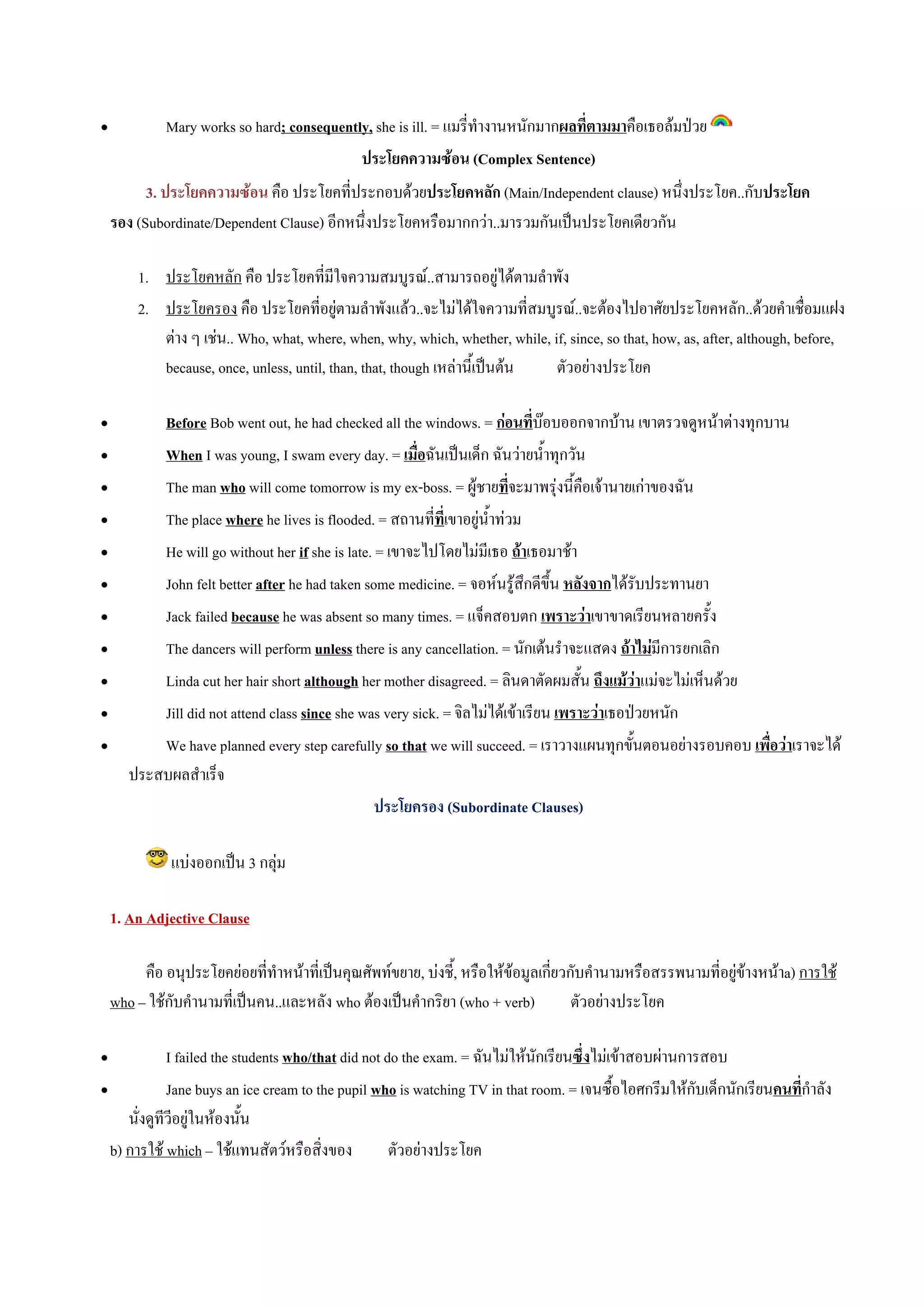 •            Mary works so hard; consequently, she is ill. = แมรี่ทํางานหนักมากผลที่ตามมาคือเธอลมปวย
                                            ประโยคความซอน (Complex Sentence)
          3. ประโยคความซอน คือ ประโยคที่ประกอบดวยประโยคหลัก (Main/Independent clause) หนึ่งประโยค..กับประโยค
    รอง (Subordinate/Dependent Clause) อีกหนึ่งประโยคหรือมากกวา..มารวมกันเปนประโยคเดียวกัน

        1. ประโยคหลัก คือ ประโยคที่มีใจความสมบูรณ..สามารถอยูไดตามลําพัง
        2. ประโยครอง คือ ประโยคที่อยูตามลําพังแลว..จะไมไดใจความที่สมบูรณ..จะตองไปอาศัยประโยคหลัก..ดวยคําเชื่อมแฝง
           ตาง ๆ เชน.. Who, what, where, when, why, which, whether, while, if, since, so that, how, as, after, although, before,
           because, once, unless, until, than, that, though เหลานี้เปนตน   ตัวอยางประโยค

•          Before Bob went out, he had checked all the windows. = กอนที่บอบออกจากบาน เขาตรวจดูหนาตางทุกบาน
•          When I was young, I swam every day. = เมื่อฉันเปนเด็ก ฉันวายน้ําทุกวัน
•          The man who will come tomorrow is my ex-boss. = ผูชายทีจะมาพรุงนี้คือเจานายเกาของฉัน
                                                                          ่
•          The place where he lives is flooded. = สถานที่ที่เขาอยูน้ําทวม
•          He will go without her if she is late. = เขาจะไปโดยไมมีเธอ ถาเธอมาชา
•          John felt better after he had taken some medicine. = จอหนรูสึกดีขึ้น หลังจากไดรับประทานยา
•          Jack failed because he was absent so many times. = แจ็คสอบตก เพราะวาเขาขาดเรียนหลายครั้ง
•          The dancers will perform unless there is any cancellation. = นักเตนรําจะแสดง ถาไมมีการยกเลิก
•          Linda cut her hair short although her mother disagreed. = ลินดาตัดผมสั้น ถึงแมวาแมจะไมเห็นดวย
•          Jill did not attend class since she was very sick. = จิลไมไดเขาเรียน เพราะวาเธอปวยหนัก
•          We have planned every step carefully so that we will succeed. = เราวางแผนทุกขั้นตอนอยางรอบคอบ เพื่อวาเราจะได
       ประสบผลสําเร็จ
                                                  ประโยครอง (Subordinate Clauses)

              แบงออกเปน 3 กลุม

    1. An Adjective Clause

         คือ อนุประโยคยอยที่ทําหนาที่เปนคุณศัพทขยาย, บงชี้, หรือใหขอมูลเกี่ยวกับคํานามหรือสรรพนามที่อยูขางหนาa) การใช
    who – ใชกับคํานามที่เปนคน..และหลัง who ตองเปนคํากริยา (who + verb)           ตัวอยางประโยค

•            I failed the students who/that did not do the exam. = ฉันไมใหนักเรียนซึ่งไมเขาสอบผานการสอบ
•            Jane buys an ice cream to the pupil who is watching TV in that room. = เจนซื้อไอศกรีมใหกับเด็กนักเรียนคนที่กําลัง
     นั่งดูทีวีอยูในหองนั้น
  b) การใช which – ใชแทนสัตวหรือสิ่งของ           ตัวอยางประโยค
 