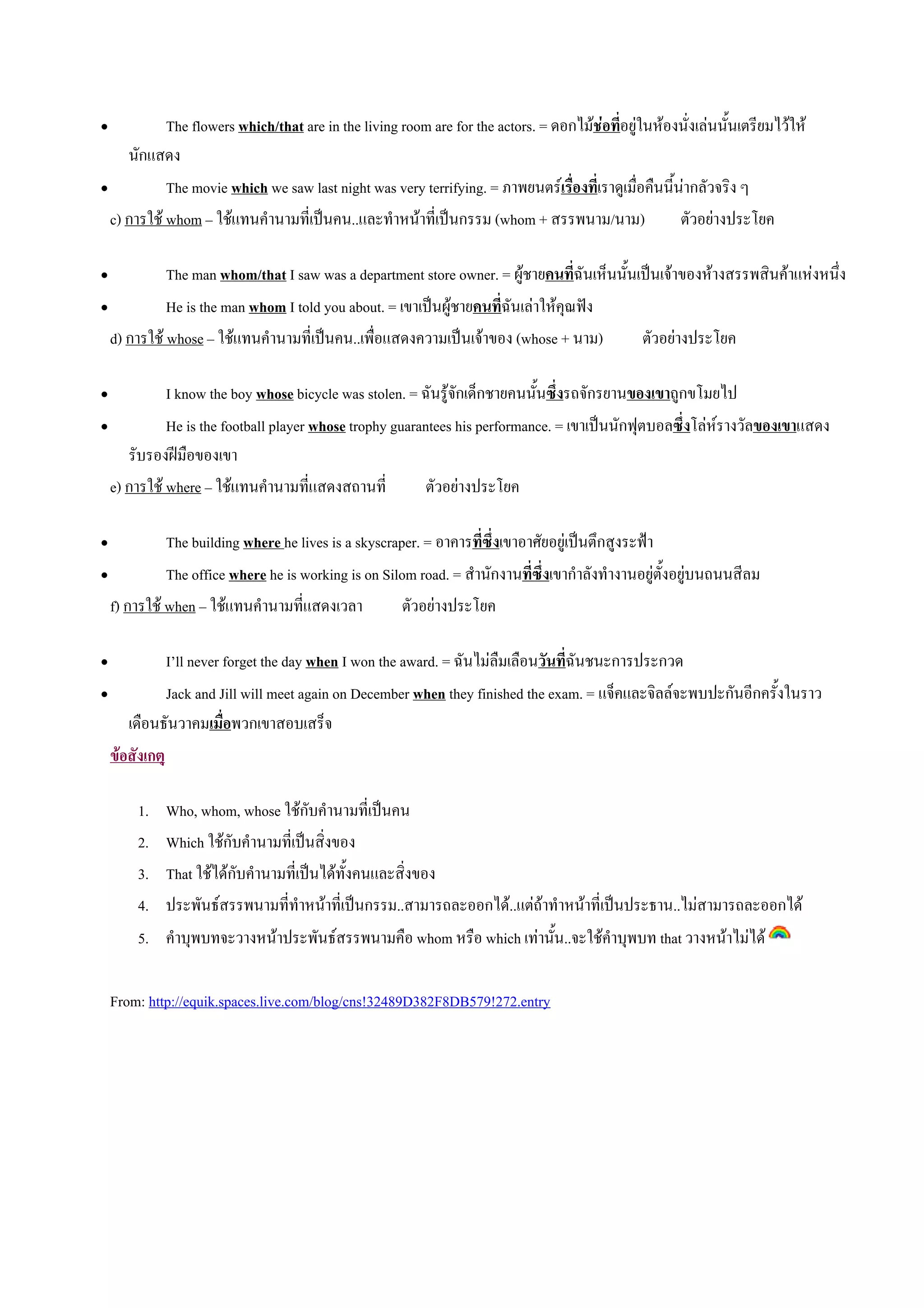 •           The flowers which/that are in the living room are for the actors. = ดอกไมชอที่อยูในหองนั่งเลนนั้นเตรียมไวให
     นักแสดง
•           The movie which we saw last night was very terrifying. = ภาพยนตรเรื่องทีเ่ ราดูเมื่อคืนนี้นากลัวจริง ๆ
  c) การใช whom – ใชแทนคํานามที่เปนคน..และทําหนาที่เปนกรรม (whom + สรรพนาม/นาม)                    ตัวอยางประโยค

•           The man whom/that I saw was a department store owner. = ผูชายคนที่ฉันเห็นนั้นเปนเจาของหางสรรพสินคาแหงหนึ่ง
•           He is the man whom I told you about. = เขาเปนผูชายคนที่ฉันเลาใหคุณฟง
  d) การใช whose – ใชแทนคํานามที่เปนคน..เพื่อแสดงความเปนเจาของ (whose + นาม)          ตัวอยางประโยค

•           I know the boy whose bicycle was stolen. = ฉันรูจักเด็กชายคนนั้นซึ่งรถจักรยานของเขาถูกขโมยไป
•           He is the football player whose trophy guarantees his performance. = เขาเปนนักฟุตบอลซึ่งโลหรางวัลของเขาแสดง
     รับรองฝมือของเขา
  e) การใช where – ใชแทนคํานามที่แสดงสถานที่           ตัวอยางประโยค

•           The building where he lives is a skyscraper. = อาคารที่ซ่งเขาอาศัยอยูเปนตึกสูงระฟา
                                                                     ึ
•           The office where he is working is on Silom road. = สํานักงานที่ซึ่งเขากําลังทํางานอยูตั้งอยูบนถนนสีลม
  f) การใช when – ใชแทนคํานามที่แสดงเวลา           ตัวอยางประโยค

•            I’ll never forget the day when I won the award. = ฉันไมลืมเลือนวันที่ฉันชนะการประกวด
•            Jack and Jill will meet again on December when they finished the exam. = แจ็คและจิลลจะพบปะกันอีกครั้งในราว
     เดือนธันวาคมเมื่อพวกเขาสอบเสร็จ
  ขอสังเกตุ

        1.   Who, whom, whose ใชกับคํานามที่เปนคน
        2.   Which ใชกับคํานามที่เปนสิ่งของ
        3.   That ใชไดกับคํานามที่เปนไดทั้งคนและสิ่งของ
        4.   ประพันธสรรพนามที่ทําหนาที่เปนกรรม..สามารถละออกได..แตถาทําหนาที่เปนประธาน..ไมสามารถละออกได
        5. คําบุพบทจะวางหนาประพันธสรรพนามคือ whom หรือ which เทานั้น..จะใชคําบุพบท that วางหนาไมได

    From: http://equik.spaces.live.com/blog/cns!32489D382F8DB579!272.entry
 