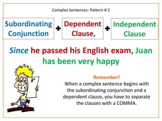 Complex Sentences: Pattern # 2 
Dependent 
Clause, 
Subordinating 
Conjunction 
Independent 
Clause 
Since he passed his English exam, Juan 
has been very happy 
Remember! 
When a complex sentence begins with 
the subordinating conjunction and a 
dependent clause, you have to separate 
the clauses with a COMMA. 
 