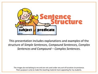 This presentation includes explanations and examples of the 
structure of Simple Sentences, Compound Sentences, Complex 
Sentences and Compound – Complex Sentences. 
The images do not belong to me and are not used under any sort of lucrative circumstance. 
Their purpose is only to make this teaching material more appealing for my students. 
 