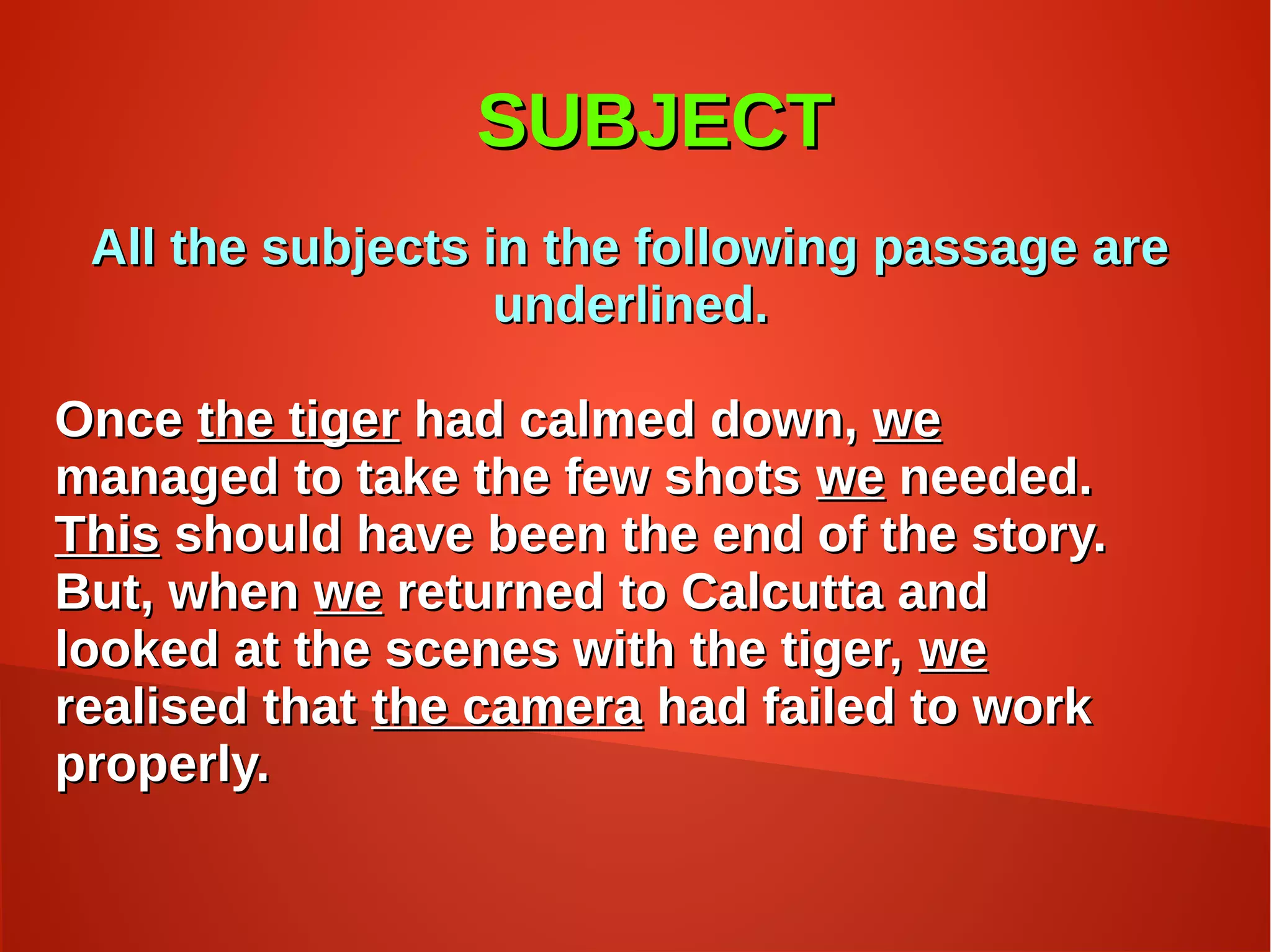 SUBJECTSUBJECT
All the subjects in the following passage areAll the subjects in the following passage are
underlined.underlined.
OnceOnce the tigerthe tiger had calmed down,had calmed down, wewe
managed to take the few shotsmanaged to take the few shots wewe needed.needed.
ThisThis should have been the end of the story.should have been the end of the story.
But, whenBut, when wewe returned to Calcutta andreturned to Calcutta and
looked at the scenes with the tiger,looked at the scenes with the tiger, wewe
realised thatrealised that the camerathe camera had failed to workhad failed to work
properly.properly.
 