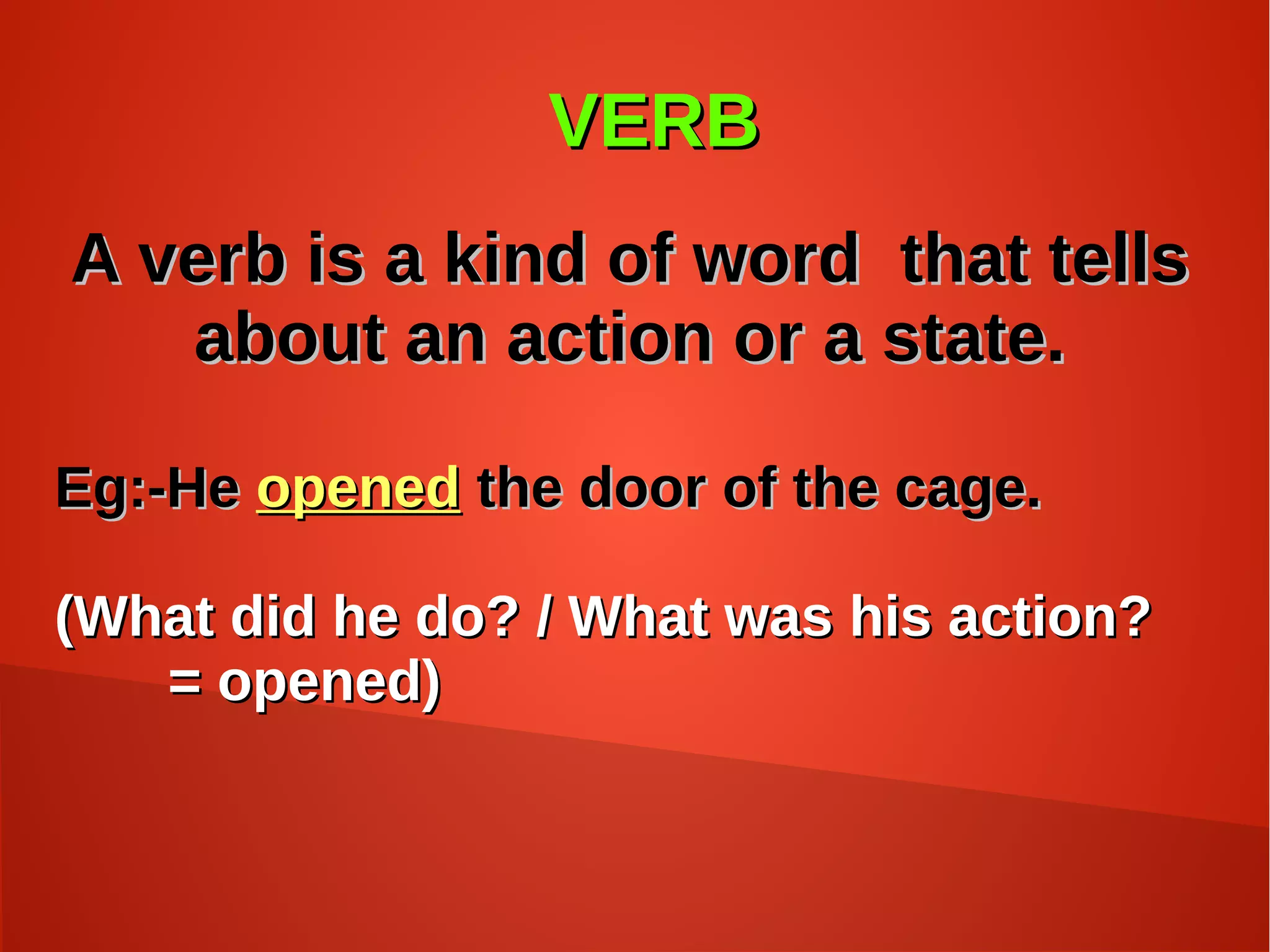 VERBVERB
A verb is a kind of word that tellsA verb is a kind of word that tells
about an action or a state.about an action or a state.
Eg:-HeEg:-He openedopened the door of the cage.the door of the cage.
(What did he do? / What was his action?(What did he do? / What was his action?
= opened)= opened)
 