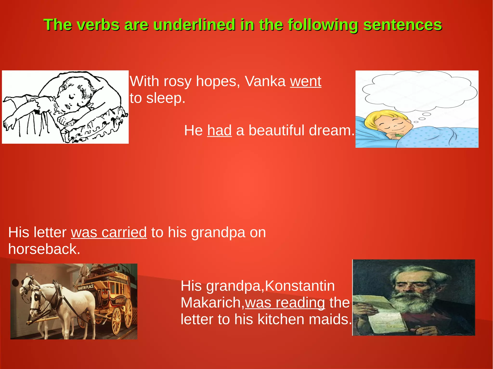 The verbs are underlined in the following sentencesThe verbs are underlined in the following sentences
With rosy hopes, Vanka went
to sleep.
He had a beautiful dream.
His letter was carried to his grandpa on
horseback.
His grandpa,Konstantin
Makarich,was reading the
letter to his kitchen maids.
 