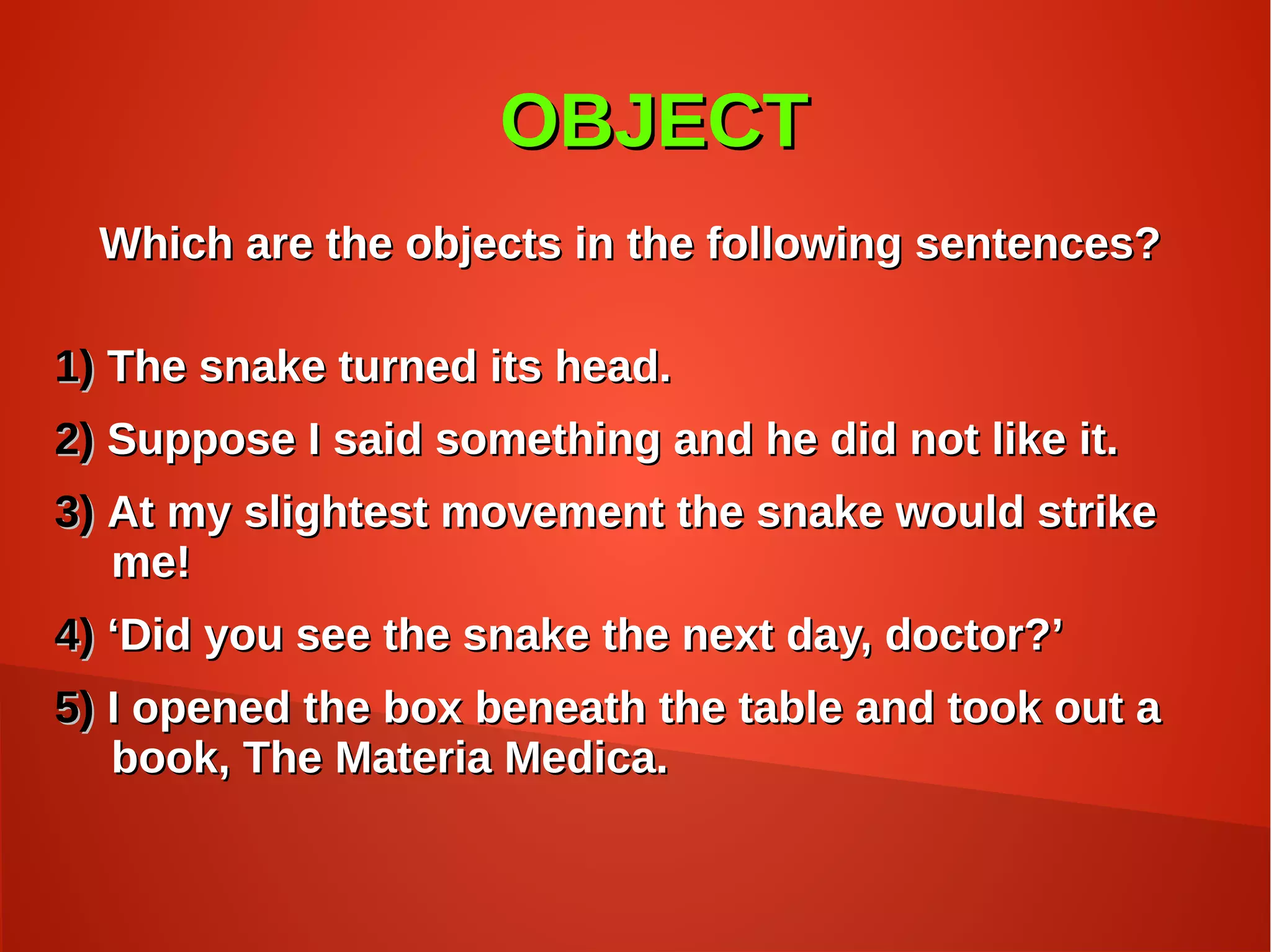 OBJECTOBJECT
Which are the objects in the following sentences?Which are the objects in the following sentences?
1)1) The snake turned its head.The snake turned its head.
2)2) Suppose I said something and he did not like it.Suppose I said something and he did not like it.
3)3) At my slightest movement the snake would strikeAt my slightest movement the snake would strike
me!me!
4)4) ‘‘Did you see the snake the next day, doctor?’Did you see the snake the next day, doctor?’
5)5) I opened the box beneath the table and took out aI opened the box beneath the table and took out a
book, The Materia Medica.book, The Materia Medica.
 