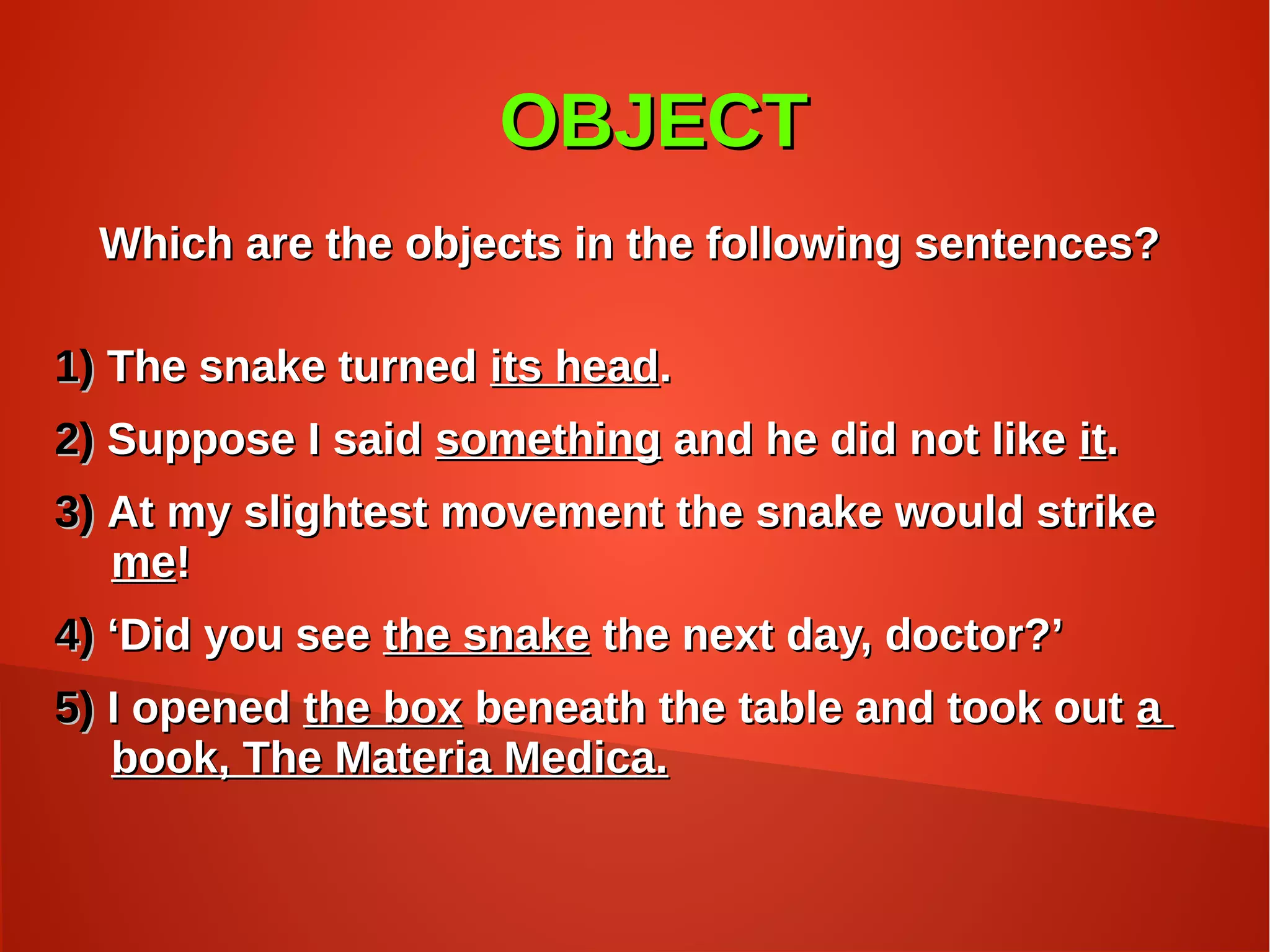 OBJECTOBJECT
Which are the objects in the following sentences?Which are the objects in the following sentences?
1)1) The snake turnedThe snake turned its headits head..
2)2) Suppose I saidSuppose I said somethingsomething and he did not likeand he did not like itit..
3)3) At my slightest movement the snake would strikeAt my slightest movement the snake would strike
meme!!
4)4) ‘‘Did you seeDid you see the snakethe snake the next day, doctor?’the next day, doctor?’
5)5) I openedI opened the boxthe box beneath the table and took outbeneath the table and took out aa
book, The Materia Medica.book, The Materia Medica.
 