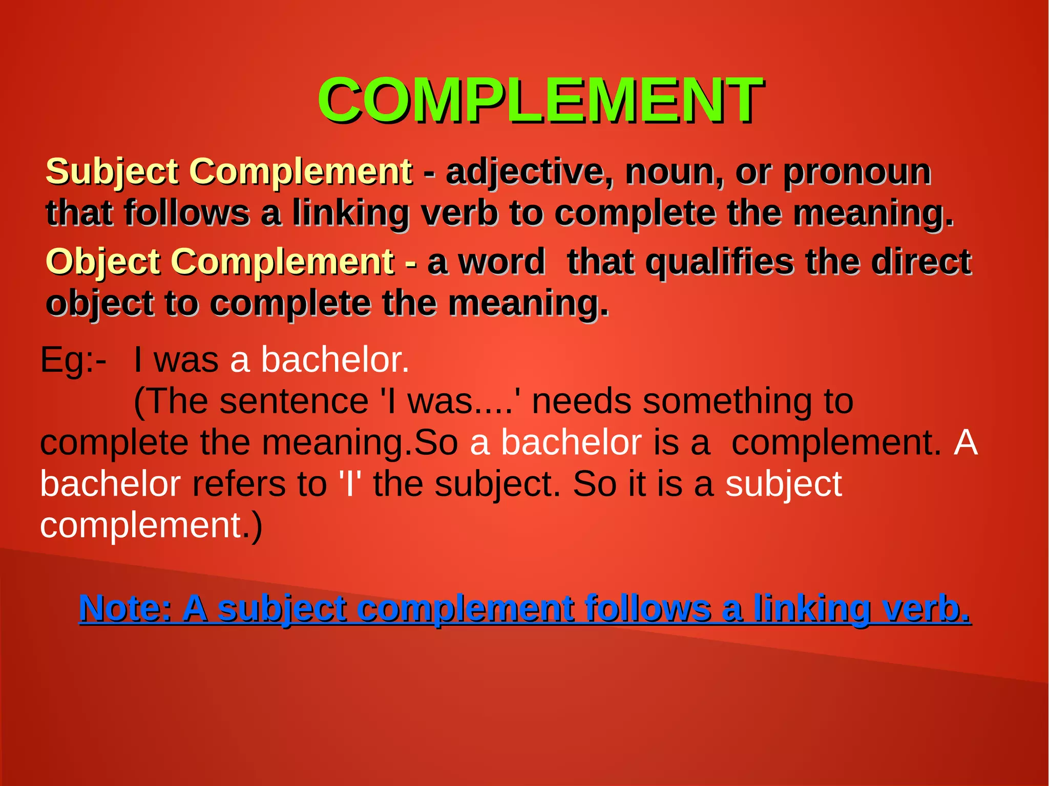 COMPLEMENTCOMPLEMENT
Subject ComplementSubject Complement - adjective, noun, or pronoun- adjective, noun, or pronoun
that follows a linking verb to complete the meaning.that follows a linking verb to complete the meaning.
Object Complement -Object Complement - a word that qualifies the directa word that qualifies the direct
object to complete the meaning.object to complete the meaning.
Eg:- I was a bachelor.
(The sentence 'I was....' needs something to
complete the meaning.So a bachelor is a complement. A
bachelor refers to 'I' the subject. So it is a subject
complement.)
Note: A subject complement follows a linking verb.Note: A subject complement follows a linking verb.
 