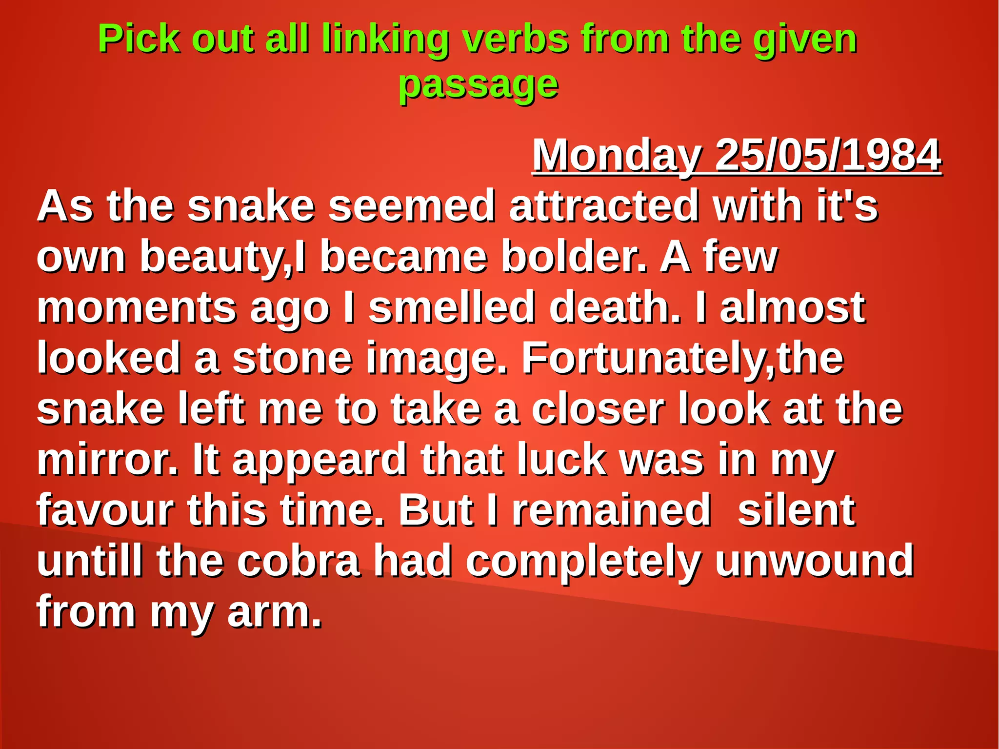 Pick out all linking verbs from the givenPick out all linking verbs from the given
passagepassage
Monday 25/05/1984Monday 25/05/1984
As the snake seemed attracted with it'sAs the snake seemed attracted with it's
own beauty,I became bolder. A fewown beauty,I became bolder. A few
moments ago I smelled death. I almostmoments ago I smelled death. I almost
looked a stone image. Fortunately,thelooked a stone image. Fortunately,the
snake left me to take a closer look at thesnake left me to take a closer look at the
mirror. It appeard that luck was in mymirror. It appeard that luck was in my
favour this time. But I remained silentfavour this time. But I remained silent
untill the cobra had completely unwounduntill the cobra had completely unwound
from my arm.from my arm.
 