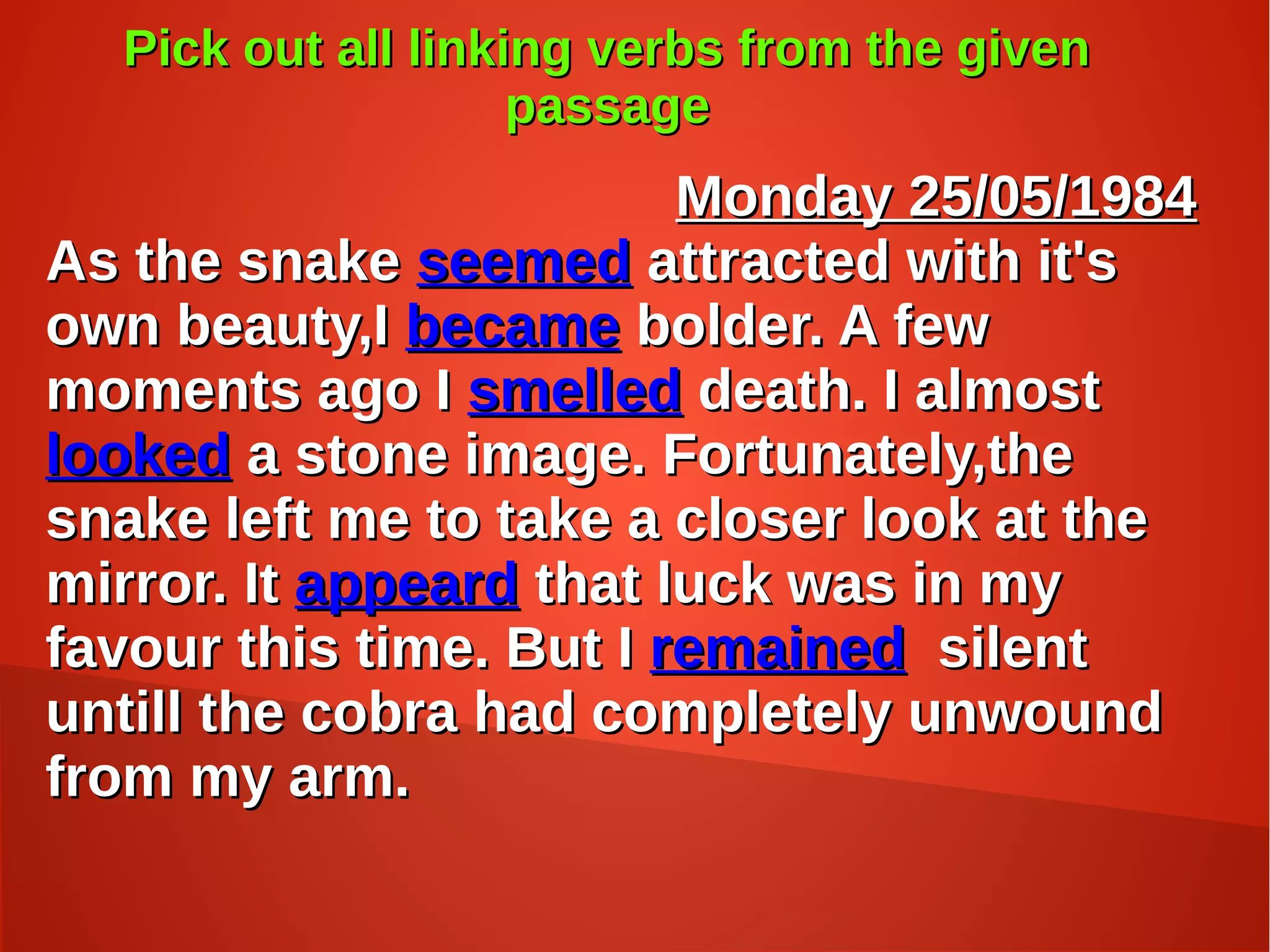 Pick out all linking verbs from the givenPick out all linking verbs from the given
passagepassage
Monday 25/05/1984Monday 25/05/1984
As the snakeAs the snake seemedseemed attracted with it'sattracted with it's
own beauty,Iown beauty,I becamebecame bolder. A fewbolder. A few
moments ago Imoments ago I smelledsmelled death. I almostdeath. I almost
lookedlooked a stone image. Fortunately,thea stone image. Fortunately,the
snake left me to take a closer look at thesnake left me to take a closer look at the
mirror. Itmirror. It appeardappeard that luck was in mythat luck was in my
favour this time. But Ifavour this time. But I remainedremained silentsilent
untill the cobra had completely unwounduntill the cobra had completely unwound
from my arm.from my arm.
 