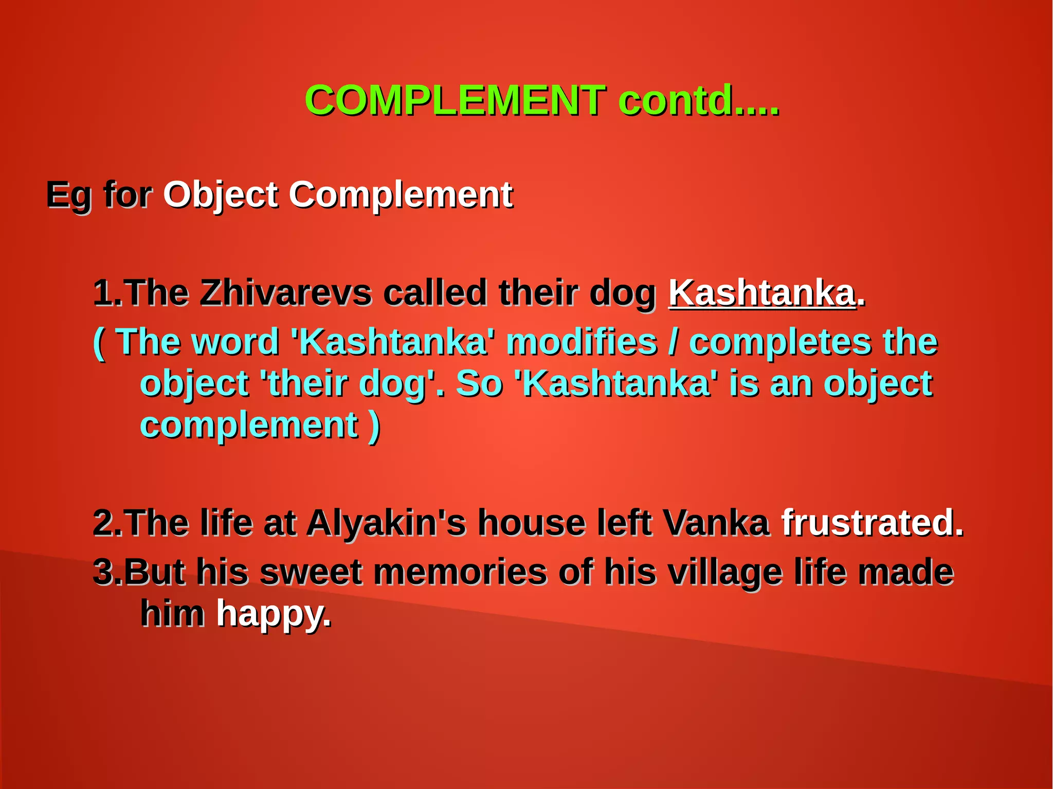 COMPLEMENT contd....COMPLEMENT contd....
Eg forEg for Object ComplementObject Complement
1.The Zhivarevs called their dog1.The Zhivarevs called their dog KashtankaKashtanka..
( The word 'Kashtanka' modifies / completes the( The word 'Kashtanka' modifies / completes the
object 'their dog'. So 'Kashtanka' is an objectobject 'their dog'. So 'Kashtanka' is an object
complement )complement )
2.The life at Alyakin's house left Vanka2.The life at Alyakin's house left Vanka frustrated.frustrated.
3.But his sweet memories of his village life made3.But his sweet memories of his village life made
himhim happy.happy.
 