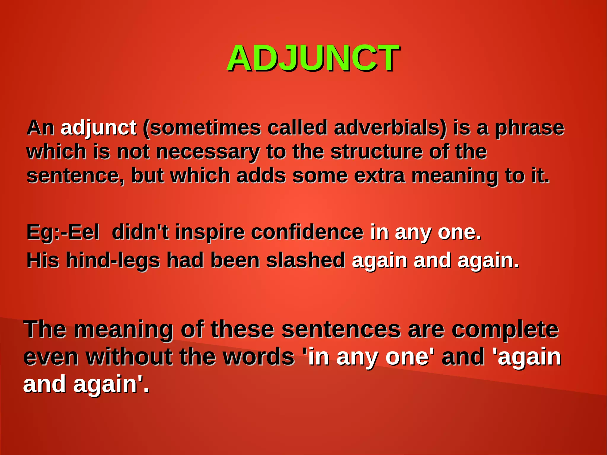 ADJUNCTADJUNCT
AnAn adjunctadjunct (sometimes called adverbials) is a phrase(sometimes called adverbials) is a phrase
which is not necessary to the structure of thewhich is not necessary to the structure of the
sentence, but which adds some extra meaning to it.sentence, but which adds some extra meaning to it.
Eg:-Eel didn't inspire confidenceEg:-Eel didn't inspire confidence in any one.in any one.
His hind-legs had been slashedHis hind-legs had been slashed again and again.again and again.
The meaning of these sentences are completeThe meaning of these sentences are complete
even without the words 'even without the words 'in any one'in any one' andand 'again'again
and again'.and again'.
 