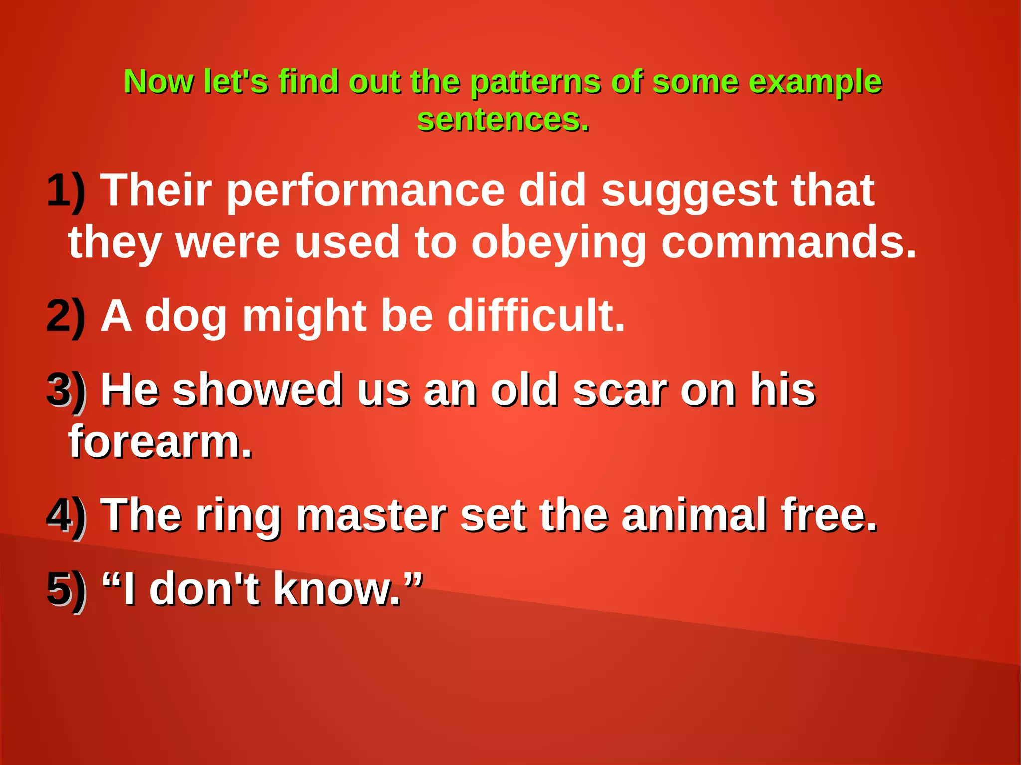 Now let's find out the patterns of some exampleNow let's find out the patterns of some example
sentences.sentences.
1) Their performance did suggest that
they were used to obeying commands.
2) A dog might be difficult.
3)3) He showed us an old scar on hisHe showed us an old scar on his
forearm.forearm.
4)4) The ring master set the animal free.The ring master set the animal free.
5)5) ““I don't know.”I don't know.”
 
