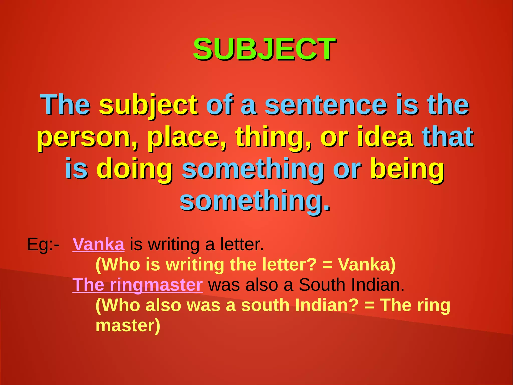 SUBJECTSUBJECT
TheThe subjectsubject of a sentence is theof a sentence is the
person, place, thing, or ideaperson, place, thing, or idea thatthat
isis doingdoing something orsomething or beingbeing
something.something.
Eg:- Vanka is writing a letter.
(Who is writing the letter? = Vanka)
The ringmaster was also a South Indian.
(Who also was a south Indian? = The ring
master)
 