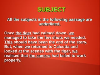 SUBJECTSUBJECT
All the subjects in the following passage areAll the subjects in the following passage are
underlined.underlined.
OnceOnce the tigerthe tiger had calmed down,had calmed down, wewe
managed to take the few shotsmanaged to take the few shots wewe needed.needed.
ThisThis should have been the end of the story.should have been the end of the story.
But, whenBut, when wewe returned to Calcutta andreturned to Calcutta and
looked at the scenes with the tiger,looked at the scenes with the tiger, wewe
realised thatrealised that the camerathe camera had failed to workhad failed to work
properly.properly.
 