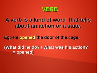 VERBVERB
A verb is a kind of word that tellsA verb is a kind of word that tells
about an action or a state.about an action or a state.
Eg:-HeEg:-He openedopened the door of the cage.the door of the cage.
(What did he do? / What was his action?(What did he do? / What was his action?
= opened)= opened)
 