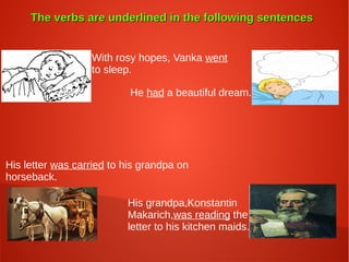 The verbs are underlined in the following sentencesThe verbs are underlined in the following sentences
With rosy hopes, Vanka went
to sleep.
He had a beautiful dream.
His letter was carried to his grandpa on
horseback.
His grandpa,Konstantin
Makarich,was reading the
letter to his kitchen maids.
 