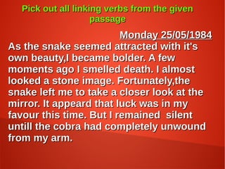 Pick out all linking verbs from the givenPick out all linking verbs from the given
passagepassage
Monday 25/05/1984Monday 25/05/1984
As the snake seemed attracted with it'sAs the snake seemed attracted with it's
own beauty,I became bolder. A fewown beauty,I became bolder. A few
moments ago I smelled death. I almostmoments ago I smelled death. I almost
looked a stone image. Fortunately,thelooked a stone image. Fortunately,the
snake left me to take a closer look at thesnake left me to take a closer look at the
mirror. It appeard that luck was in mymirror. It appeard that luck was in my
favour this time. But I remained silentfavour this time. But I remained silent
untill the cobra had completely unwounduntill the cobra had completely unwound
from my arm.from my arm.
 