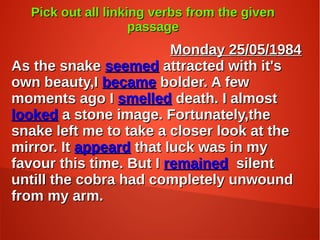 Pick out all linking verbs from the givenPick out all linking verbs from the given
passagepassage
Monday 25/05/1984Monday 25/05/1984
As the snakeAs the snake seemedseemed attracted with it'sattracted with it's
own beauty,Iown beauty,I becamebecame bolder. A fewbolder. A few
moments ago Imoments ago I smelledsmelled death. I almostdeath. I almost
lookedlooked a stone image. Fortunately,thea stone image. Fortunately,the
snake left me to take a closer look at thesnake left me to take a closer look at the
mirror. Itmirror. It appeardappeard that luck was in mythat luck was in my
favour this time. But Ifavour this time. But I remainedremained silentsilent
untill the cobra had completely unwounduntill the cobra had completely unwound
from my arm.from my arm.
 