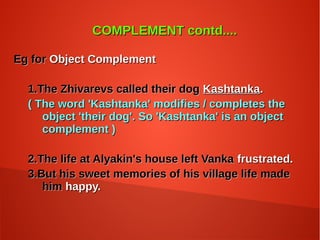 COMPLEMENT contd....COMPLEMENT contd....
Eg forEg for Object ComplementObject Complement
1.The Zhivarevs called their dog1.The Zhivarevs called their dog KashtankaKashtanka..
( The word 'Kashtanka' modifies / completes the( The word 'Kashtanka' modifies / completes the
object 'their dog'. So 'Kashtanka' is an objectobject 'their dog'. So 'Kashtanka' is an object
complement )complement )
2.The life at Alyakin's house left Vanka2.The life at Alyakin's house left Vanka frustrated.frustrated.
3.But his sweet memories of his village life made3.But his sweet memories of his village life made
himhim happy.happy.
 
