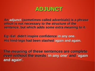 ADJUNCTADJUNCT
AnAn adjunctadjunct (sometimes called adverbials) is a phrase(sometimes called adverbials) is a phrase
which is not necessary to the structure of thewhich is not necessary to the structure of the
sentence, but which adds some extra meaning to it.sentence, but which adds some extra meaning to it.
Eg:-Eel didn't inspire confidenceEg:-Eel didn't inspire confidence in any one.in any one.
His hind-legs had been slashedHis hind-legs had been slashed again and again.again and again.
The meaning of these sentences are completeThe meaning of these sentences are complete
even without the words 'even without the words 'in any one'in any one' andand 'again'again
and again'.and again'.
 