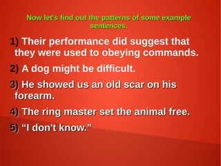 Now let's find out the patterns of some exampleNow let's find out the patterns of some example
sentences.sentences.
1) Their performance did suggest that
they were used to obeying commands.
2) A dog might be difficult.
3)3) He showed us an old scar on hisHe showed us an old scar on his
forearm.forearm.
4)4) The ring master set the animal free.The ring master set the animal free.
5)5) ““I don't know.”I don't know.”
 